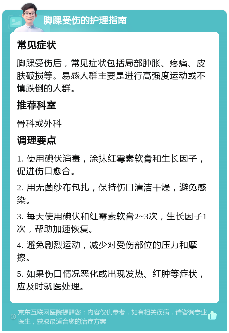 脚踝受伤的护理指南 常见症状 脚踝受伤后，常见症状包括局部肿胀、疼痛、皮肤破损等。易感人群主要是进行高强度运动或不慎跌倒的人群。 推荐科室 骨科或外科 调理要点 1. 使用碘伏消毒，涂抹红霉素软膏和生长因子，促进伤口愈合。 2. 用无菌纱布包扎，保持伤口清洁干燥，避免感染。 3. 每天使用碘伏和红霉素软膏2~3次，生长因子1次，帮助加速恢复。 4. 避免剧烈运动，减少对受伤部位的压力和摩擦。 5. 如果伤口情况恶化或出现发热、红肿等症状，应及时就医处理。