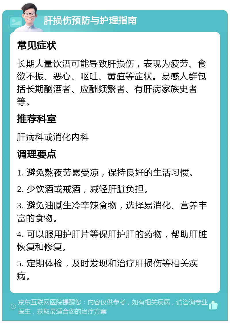 肝损伤预防与护理指南 常见症状 长期大量饮酒可能导致肝损伤，表现为疲劳、食欲不振、恶心、呕吐、黄疸等症状。易感人群包括长期酗酒者、应酬频繁者、有肝病家族史者等。 推荐科室 肝病科或消化内科 调理要点 1. 避免熬夜劳累受凉，保持良好的生活习惯。 2. 少饮酒或戒酒，减轻肝脏负担。 3. 避免油腻生冷辛辣食物，选择易消化、营养丰富的食物。 4. 可以服用护肝片等保肝护肝的药物，帮助肝脏恢复和修复。 5. 定期体检，及时发现和治疗肝损伤等相关疾病。