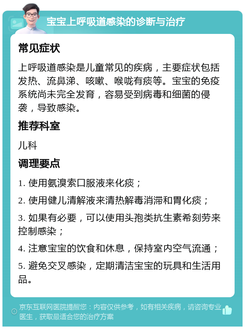 宝宝上呼吸道感染的诊断与治疗 常见症状 上呼吸道感染是儿童常见的疾病，主要症状包括发热、流鼻涕、咳嗽、喉咙有痰等。宝宝的免疫系统尚未完全发育，容易受到病毒和细菌的侵袭，导致感染。 推荐科室 儿科 调理要点 1. 使用氨溴索口服液来化痰； 2. 使用健儿清解液来清热解毒消滞和胃化痰； 3. 如果有必要，可以使用头孢类抗生素希刻劳来控制感染； 4. 注意宝宝的饮食和休息，保持室内空气流通； 5. 避免交叉感染，定期清洁宝宝的玩具和生活用品。