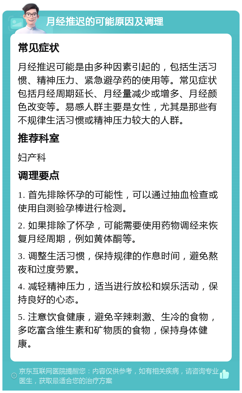 月经推迟的可能原因及调理 常见症状 月经推迟可能是由多种因素引起的，包括生活习惯、精神压力、紧急避孕药的使用等。常见症状包括月经周期延长、月经量减少或增多、月经颜色改变等。易感人群主要是女性，尤其是那些有不规律生活习惯或精神压力较大的人群。 推荐科室 妇产科 调理要点 1. 首先排除怀孕的可能性，可以通过抽血检查或使用自测验孕棒进行检测。 2. 如果排除了怀孕，可能需要使用药物调经来恢复月经周期，例如黄体酮等。 3. 调整生活习惯，保持规律的作息时间，避免熬夜和过度劳累。 4. 减轻精神压力，适当进行放松和娱乐活动，保持良好的心态。 5. 注意饮食健康，避免辛辣刺激、生冷的食物，多吃富含维生素和矿物质的食物，保持身体健康。