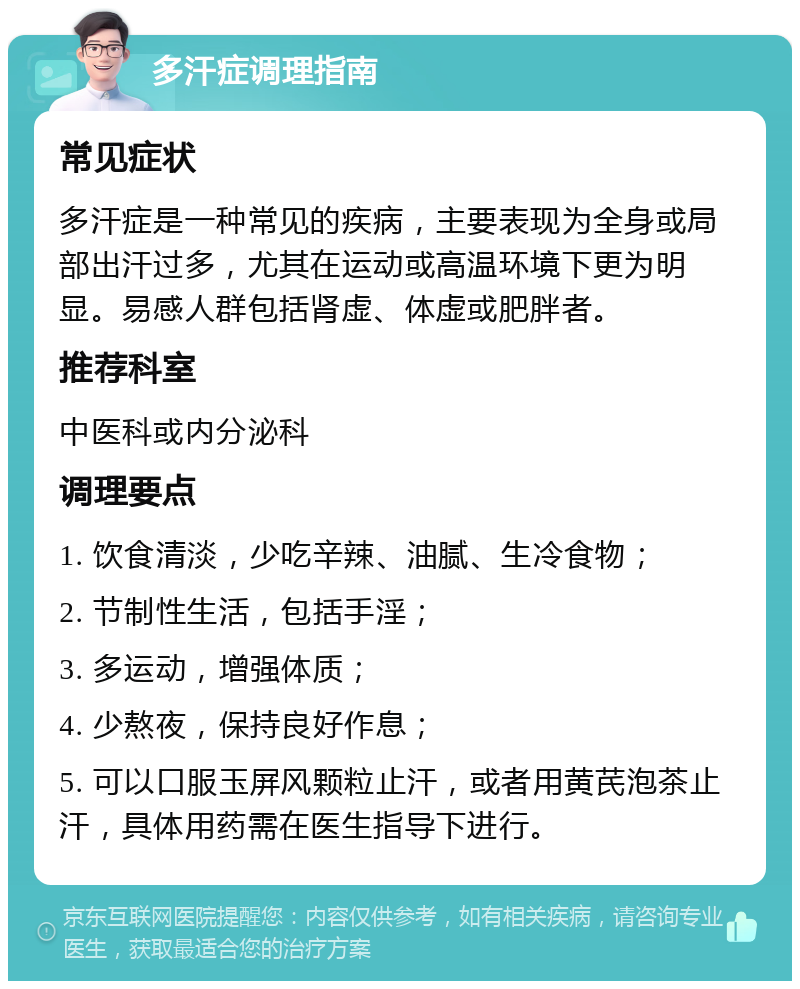 多汗症调理指南 常见症状 多汗症是一种常见的疾病，主要表现为全身或局部出汗过多，尤其在运动或高温环境下更为明显。易感人群包括肾虚、体虚或肥胖者。 推荐科室 中医科或内分泌科 调理要点 1. 饮食清淡，少吃辛辣、油腻、生冷食物； 2. 节制性生活，包括手淫； 3. 多运动，增强体质； 4. 少熬夜，保持良好作息； 5. 可以口服玉屏风颗粒止汗，或者用黄芪泡茶止汗，具体用药需在医生指导下进行。