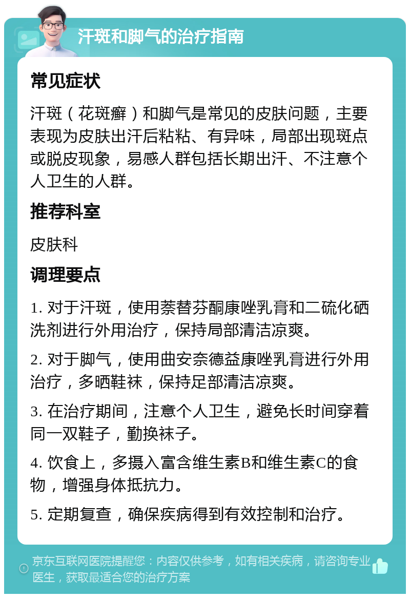 汗斑和脚气的治疗指南 常见症状 汗斑（花斑癣）和脚气是常见的皮肤问题，主要表现为皮肤出汗后粘粘、有异味，局部出现斑点或脱皮现象，易感人群包括长期出汗、不注意个人卫生的人群。 推荐科室 皮肤科 调理要点 1. 对于汗斑，使用萘替芬酮康唑乳膏和二硫化硒洗剂进行外用治疗，保持局部清洁凉爽。 2. 对于脚气，使用曲安奈德益康唑乳膏进行外用治疗，多晒鞋袜，保持足部清洁凉爽。 3. 在治疗期间，注意个人卫生，避免长时间穿着同一双鞋子，勤换袜子。 4. 饮食上，多摄入富含维生素B和维生素C的食物，增强身体抵抗力。 5. 定期复查，确保疾病得到有效控制和治疗。