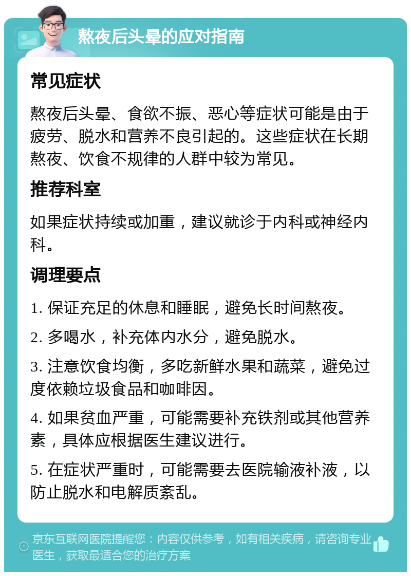 熬夜后头晕的应对指南 常见症状 熬夜后头晕、食欲不振、恶心等症状可能是由于疲劳、脱水和营养不良引起的。这些症状在长期熬夜、饮食不规律的人群中较为常见。 推荐科室 如果症状持续或加重，建议就诊于内科或神经内科。 调理要点 1. 保证充足的休息和睡眠，避免长时间熬夜。 2. 多喝水，补充体内水分，避免脱水。 3. 注意饮食均衡，多吃新鲜水果和蔬菜，避免过度依赖垃圾食品和咖啡因。 4. 如果贫血严重，可能需要补充铁剂或其他营养素，具体应根据医生建议进行。 5. 在症状严重时，可能需要去医院输液补液，以防止脱水和电解质紊乱。