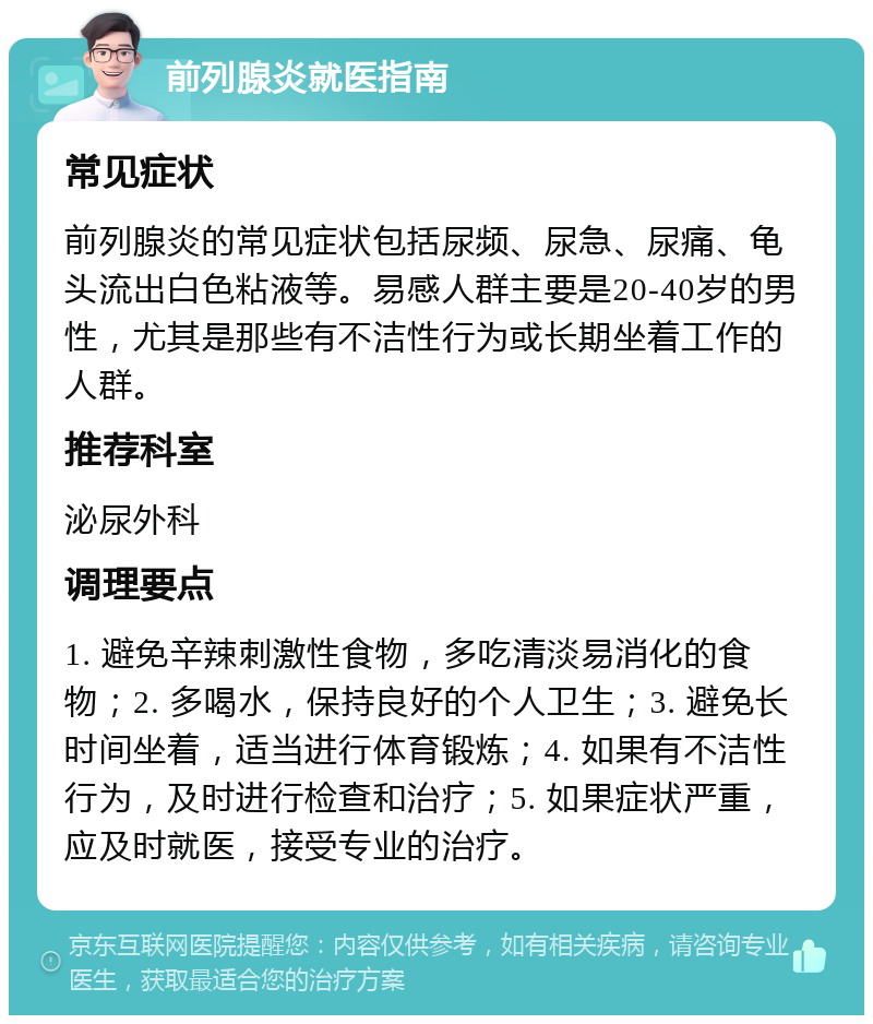 前列腺炎就医指南 常见症状 前列腺炎的常见症状包括尿频、尿急、尿痛、龟头流出白色粘液等。易感人群主要是20-40岁的男性，尤其是那些有不洁性行为或长期坐着工作的人群。 推荐科室 泌尿外科 调理要点 1. 避免辛辣刺激性食物，多吃清淡易消化的食物；2. 多喝水，保持良好的个人卫生；3. 避免长时间坐着，适当进行体育锻炼；4. 如果有不洁性行为，及时进行检查和治疗；5. 如果症状严重，应及时就医，接受专业的治疗。