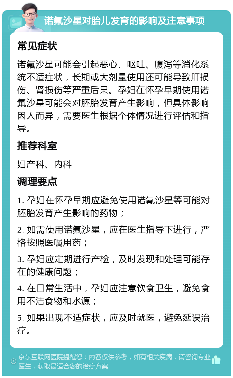 诺氟沙星对胎儿发育的影响及注意事项 常见症状 诺氟沙星可能会引起恶心、呕吐、腹泻等消化系统不适症状，长期或大剂量使用还可能导致肝损伤、肾损伤等严重后果。孕妇在怀孕早期使用诺氟沙星可能会对胚胎发育产生影响，但具体影响因人而异，需要医生根据个体情况进行评估和指导。 推荐科室 妇产科、内科 调理要点 1. 孕妇在怀孕早期应避免使用诺氟沙星等可能对胚胎发育产生影响的药物； 2. 如需使用诺氟沙星，应在医生指导下进行，严格按照医嘱用药； 3. 孕妇应定期进行产检，及时发现和处理可能存在的健康问题； 4. 在日常生活中，孕妇应注意饮食卫生，避免食用不洁食物和水源； 5. 如果出现不适症状，应及时就医，避免延误治疗。