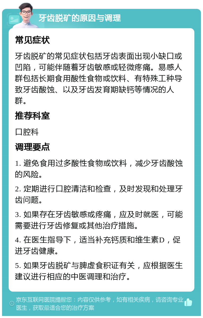 牙齿脱矿的原因与调理 常见症状 牙齿脱矿的常见症状包括牙齿表面出现小缺口或凹陷，可能伴随着牙齿敏感或轻微疼痛。易感人群包括长期食用酸性食物或饮料、有特殊工种导致牙齿酸蚀、以及牙齿发育期缺钙等情况的人群。 推荐科室 口腔科 调理要点 1. 避免食用过多酸性食物或饮料，减少牙齿酸蚀的风险。 2. 定期进行口腔清洁和检查，及时发现和处理牙齿问题。 3. 如果存在牙齿敏感或疼痛，应及时就医，可能需要进行牙齿修复或其他治疗措施。 4. 在医生指导下，适当补充钙质和维生素D，促进牙齿健康。 5. 如果牙齿脱矿与脾虚食积证有关，应根据医生建议进行相应的中医调理和治疗。