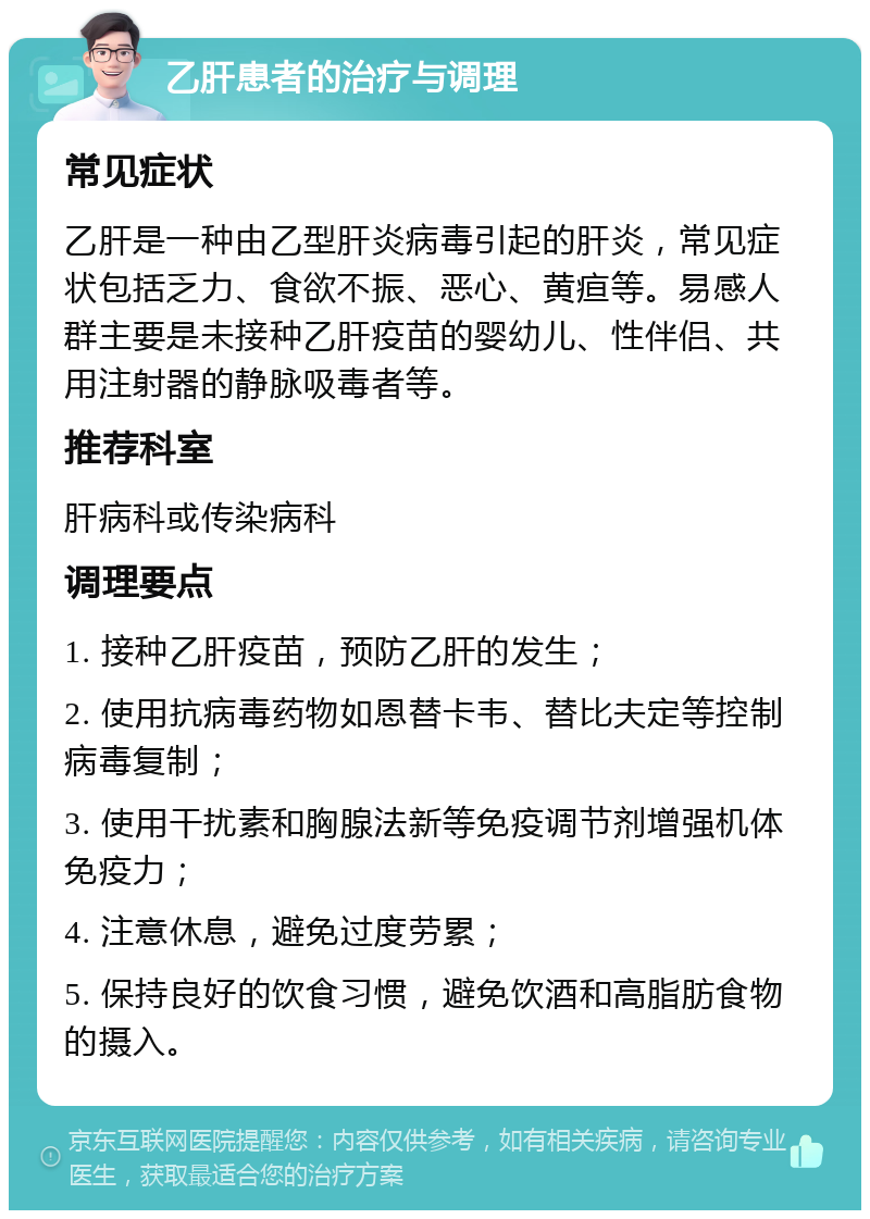 乙肝患者的治疗与调理 常见症状 乙肝是一种由乙型肝炎病毒引起的肝炎，常见症状包括乏力、食欲不振、恶心、黄疸等。易感人群主要是未接种乙肝疫苗的婴幼儿、性伴侣、共用注射器的静脉吸毒者等。 推荐科室 肝病科或传染病科 调理要点 1. 接种乙肝疫苗，预防乙肝的发生； 2. 使用抗病毒药物如恩替卡韦、替比夫定等控制病毒复制； 3. 使用干扰素和胸腺法新等免疫调节剂增强机体免疫力； 4. 注意休息，避免过度劳累； 5. 保持良好的饮食习惯，避免饮酒和高脂肪食物的摄入。