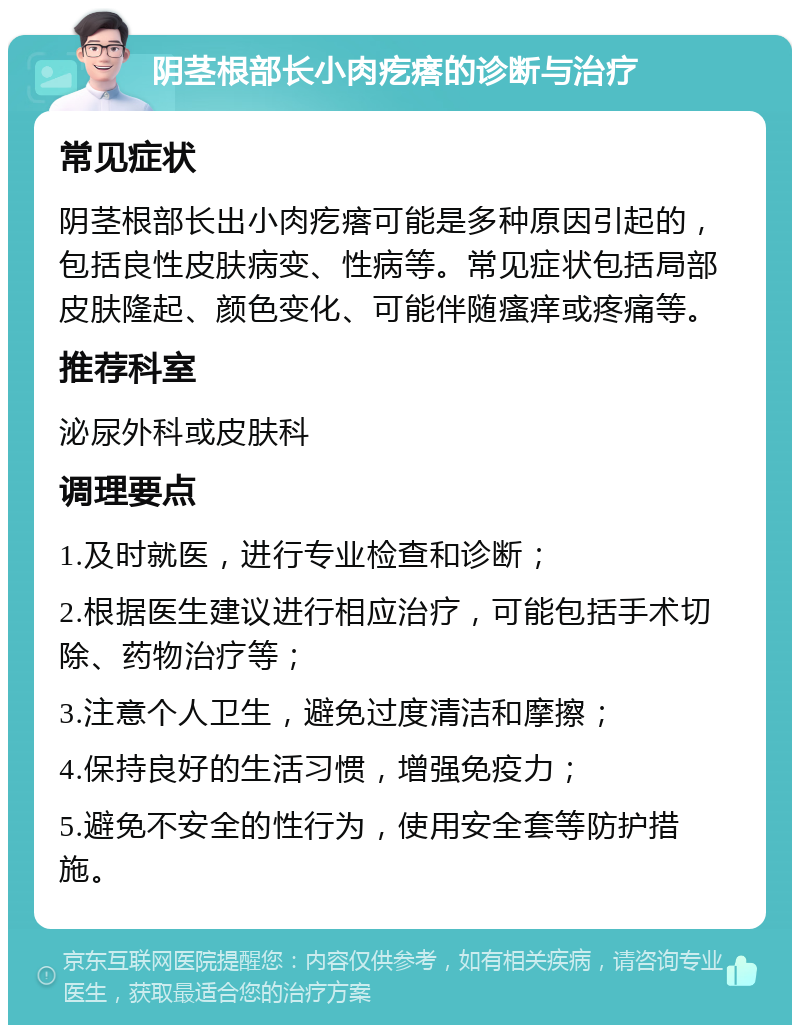 阴茎根部长小肉疙瘩的诊断与治疗 常见症状 阴茎根部长出小肉疙瘩可能是多种原因引起的，包括良性皮肤病变、性病等。常见症状包括局部皮肤隆起、颜色变化、可能伴随瘙痒或疼痛等。 推荐科室 泌尿外科或皮肤科 调理要点 1.及时就医，进行专业检查和诊断； 2.根据医生建议进行相应治疗，可能包括手术切除、药物治疗等； 3.注意个人卫生，避免过度清洁和摩擦； 4.保持良好的生活习惯，增强免疫力； 5.避免不安全的性行为，使用安全套等防护措施。