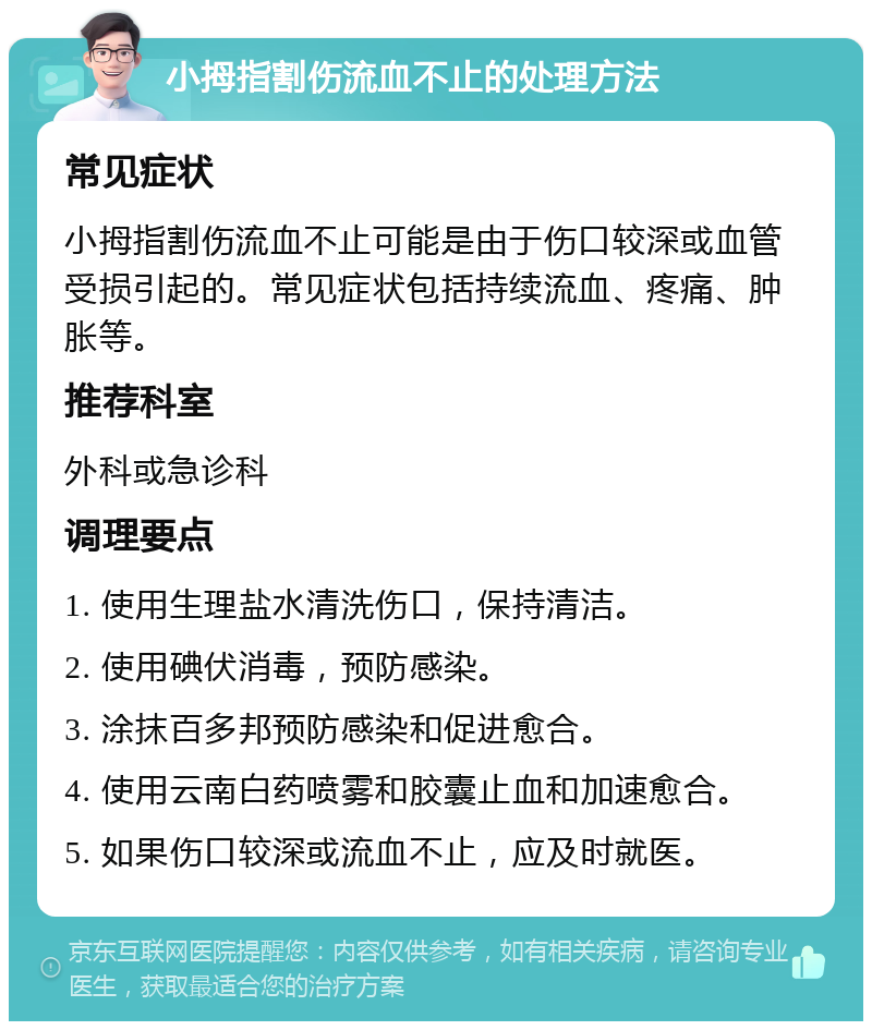 小拇指割伤流血不止的处理方法 常见症状 小拇指割伤流血不止可能是由于伤口较深或血管受损引起的。常见症状包括持续流血、疼痛、肿胀等。 推荐科室 外科或急诊科 调理要点 1. 使用生理盐水清洗伤口，保持清洁。 2. 使用碘伏消毒，预防感染。 3. 涂抹百多邦预防感染和促进愈合。 4. 使用云南白药喷雾和胶囊止血和加速愈合。 5. 如果伤口较深或流血不止，应及时就医。