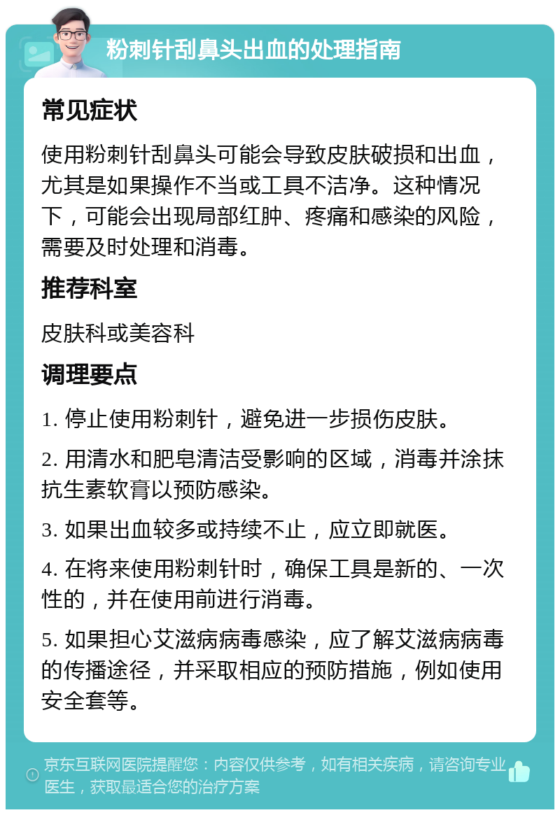 粉刺针刮鼻头出血的处理指南 常见症状 使用粉刺针刮鼻头可能会导致皮肤破损和出血，尤其是如果操作不当或工具不洁净。这种情况下，可能会出现局部红肿、疼痛和感染的风险，需要及时处理和消毒。 推荐科室 皮肤科或美容科 调理要点 1. 停止使用粉刺针，避免进一步损伤皮肤。 2. 用清水和肥皂清洁受影响的区域，消毒并涂抹抗生素软膏以预防感染。 3. 如果出血较多或持续不止，应立即就医。 4. 在将来使用粉刺针时，确保工具是新的、一次性的，并在使用前进行消毒。 5. 如果担心艾滋病病毒感染，应了解艾滋病病毒的传播途径，并采取相应的预防措施，例如使用安全套等。