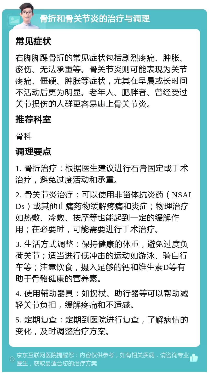 骨折和骨关节炎的治疗与调理 常见症状 右脚脚踝骨折的常见症状包括剧烈疼痛、肿胀、瘀伤、无法承重等。骨关节炎则可能表现为关节疼痛、僵硬、肿胀等症状，尤其在早晨或长时间不活动后更为明显。老年人、肥胖者、曾经受过关节损伤的人群更容易患上骨关节炎。 推荐科室 骨科 调理要点 1. 骨折治疗：根据医生建议进行石膏固定或手术治疗，避免过度活动和承重。 2. 骨关节炎治疗：可以使用非甾体抗炎药（NSAIDs）或其他止痛药物缓解疼痛和炎症；物理治疗如热敷、冷敷、按摩等也能起到一定的缓解作用；在必要时，可能需要进行手术治疗。 3. 生活方式调整：保持健康的体重，避免过度负荷关节；适当进行低冲击的运动如游泳、骑自行车等；注意饮食，摄入足够的钙和维生素D等有助于骨骼健康的营养素。 4. 使用辅助器具：如拐杖、助行器等可以帮助减轻关节负担，缓解疼痛和不适感。 5. 定期复查：定期到医院进行复查，了解病情的变化，及时调整治疗方案。