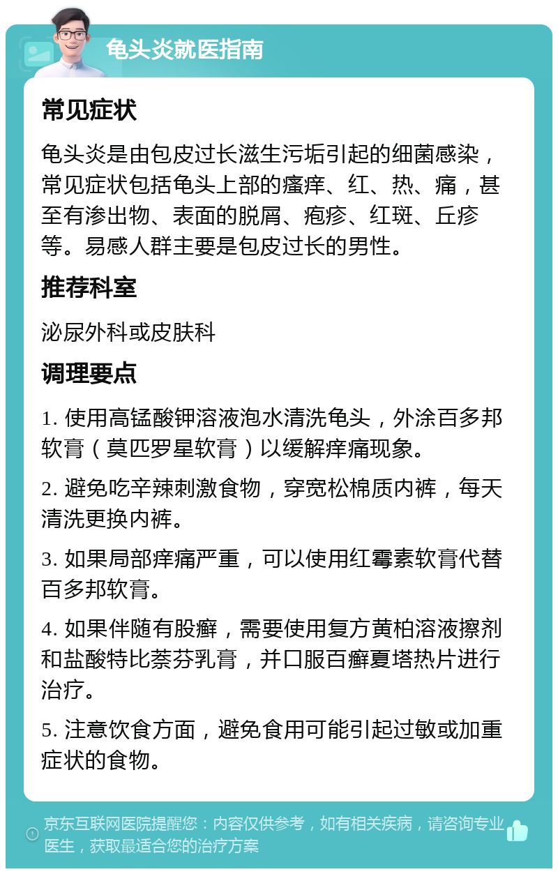 龟头炎就医指南 常见症状 龟头炎是由包皮过长滋生污垢引起的细菌感染，常见症状包括龟头上部的瘙痒、红、热、痛，甚至有渗出物、表面的脱屑、疱疹、红斑、丘疹等。易感人群主要是包皮过长的男性。 推荐科室 泌尿外科或皮肤科 调理要点 1. 使用高锰酸钾溶液泡水清洗龟头，外涂百多邦软膏（莫匹罗星软膏）以缓解痒痛现象。 2. 避免吃辛辣刺激食物，穿宽松棉质内裤，每天清洗更换内裤。 3. 如果局部痒痛严重，可以使用红霉素软膏代替百多邦软膏。 4. 如果伴随有股癣，需要使用复方黄柏溶液擦剂和盐酸特比萘芬乳膏，并口服百癣夏塔热片进行治疗。 5. 注意饮食方面，避免食用可能引起过敏或加重症状的食物。