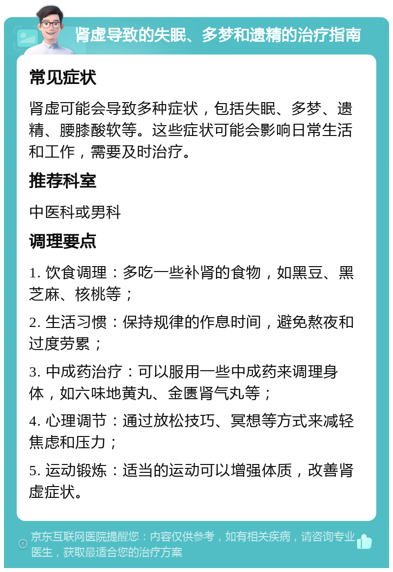 肾虚导致的失眠、多梦和遗精的治疗指南 常见症状 肾虚可能会导致多种症状，包括失眠、多梦、遗精、腰膝酸软等。这些症状可能会影响日常生活和工作，需要及时治疗。 推荐科室 中医科或男科 调理要点 1. 饮食调理：多吃一些补肾的食物，如黑豆、黑芝麻、核桃等； 2. 生活习惯：保持规律的作息时间，避免熬夜和过度劳累； 3. 中成药治疗：可以服用一些中成药来调理身体，如六味地黄丸、金匮肾气丸等； 4. 心理调节：通过放松技巧、冥想等方式来减轻焦虑和压力； 5. 运动锻炼：适当的运动可以增强体质，改善肾虚症状。