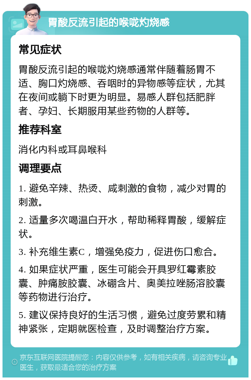 胃酸反流引起的喉咙灼烧感 常见症状 胃酸反流引起的喉咙灼烧感通常伴随着肠胃不适、胸口灼烧感、吞咽时的异物感等症状，尤其在夜间或躺下时更为明显。易感人群包括肥胖者、孕妇、长期服用某些药物的人群等。 推荐科室 消化内科或耳鼻喉科 调理要点 1. 避免辛辣、热烫、咸刺激的食物，减少对胃的刺激。 2. 适量多次喝温白开水，帮助稀释胃酸，缓解症状。 3. 补充维生素C，增强免疫力，促进伤口愈合。 4. 如果症状严重，医生可能会开具罗红霉素胶囊、肿痛胺胶囊、冰硼含片、奥美拉唑肠溶胶囊等药物进行治疗。 5. 建议保持良好的生活习惯，避免过度劳累和精神紧张，定期就医检查，及时调整治疗方案。