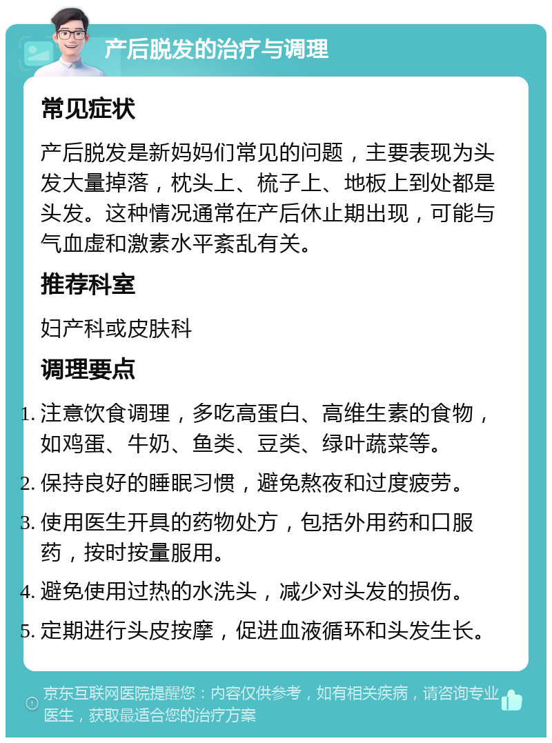 产后脱发的治疗与调理 常见症状 产后脱发是新妈妈们常见的问题，主要表现为头发大量掉落，枕头上、梳子上、地板上到处都是头发。这种情况通常在产后休止期出现，可能与气血虚和激素水平紊乱有关。 推荐科室 妇产科或皮肤科 调理要点 注意饮食调理，多吃高蛋白、高维生素的食物，如鸡蛋、牛奶、鱼类、豆类、绿叶蔬菜等。 保持良好的睡眠习惯，避免熬夜和过度疲劳。 使用医生开具的药物处方，包括外用药和口服药，按时按量服用。 避免使用过热的水洗头，减少对头发的损伤。 定期进行头皮按摩，促进血液循环和头发生长。