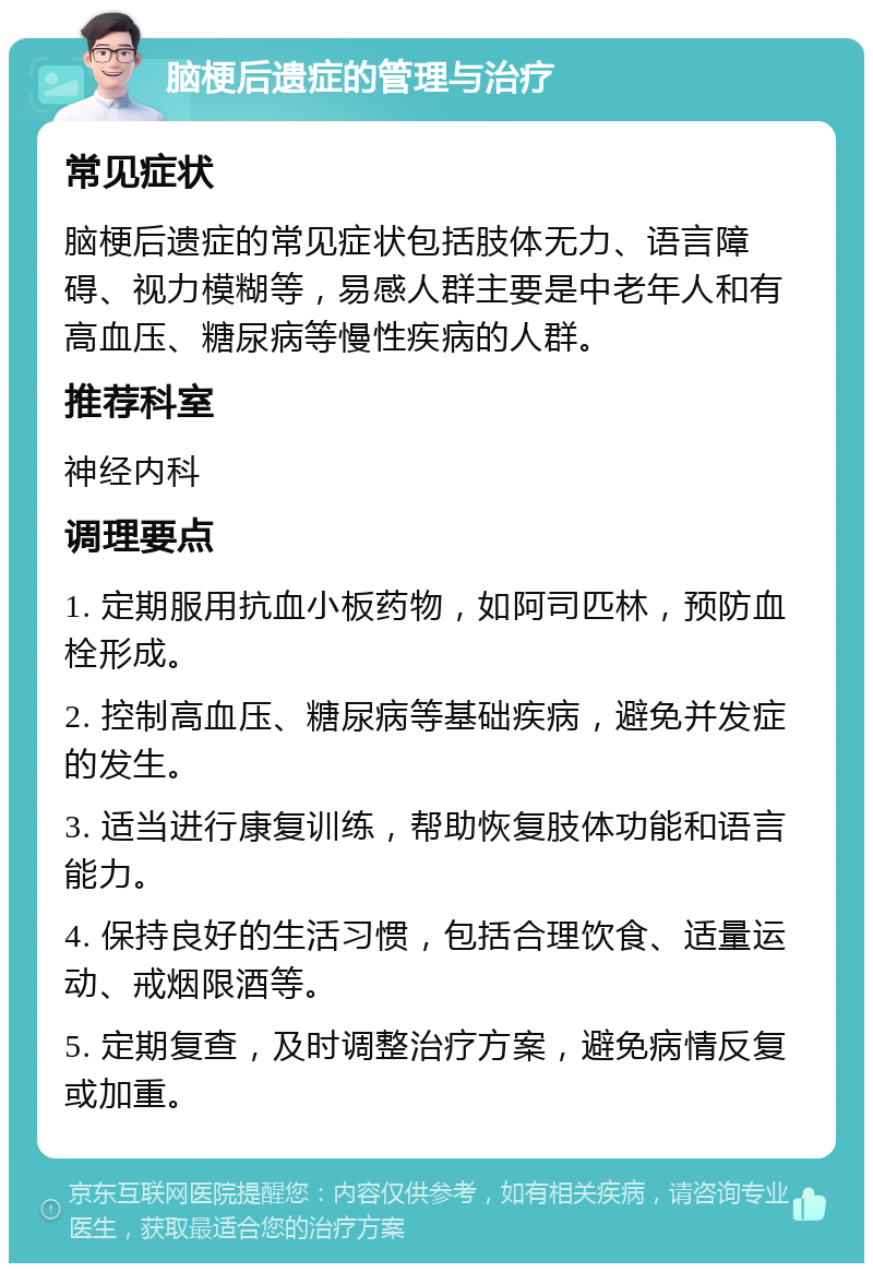 脑梗后遗症的管理与治疗 常见症状 脑梗后遗症的常见症状包括肢体无力、语言障碍、视力模糊等，易感人群主要是中老年人和有高血压、糖尿病等慢性疾病的人群。 推荐科室 神经内科 调理要点 1. 定期服用抗血小板药物，如阿司匹林，预防血栓形成。 2. 控制高血压、糖尿病等基础疾病，避免并发症的发生。 3. 适当进行康复训练，帮助恢复肢体功能和语言能力。 4. 保持良好的生活习惯，包括合理饮食、适量运动、戒烟限酒等。 5. 定期复查，及时调整治疗方案，避免病情反复或加重。