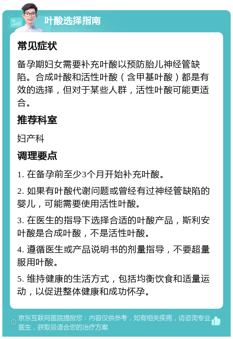 叶酸选择指南 常见症状 备孕期妇女需要补充叶酸以预防胎儿神经管缺陷。合成叶酸和活性叶酸（含甲基叶酸）都是有效的选择，但对于某些人群，活性叶酸可能更适合。 推荐科室 妇产科 调理要点 1. 在备孕前至少3个月开始补充叶酸。 2. 如果有叶酸代谢问题或曾经有过神经管缺陷的婴儿，可能需要使用活性叶酸。 3. 在医生的指导下选择合适的叶酸产品，斯利安叶酸是合成叶酸，不是活性叶酸。 4. 遵循医生或产品说明书的剂量指导，不要超量服用叶酸。 5. 维持健康的生活方式，包括均衡饮食和适量运动，以促进整体健康和成功怀孕。