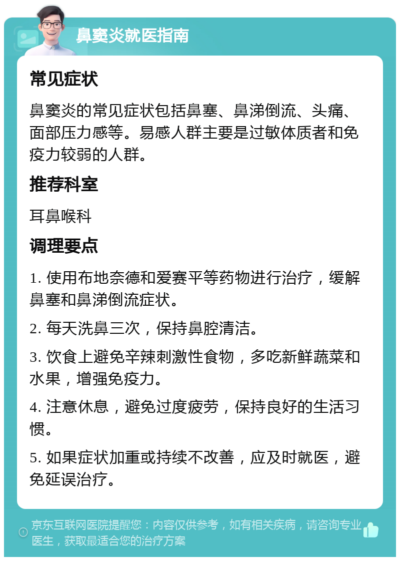 鼻窦炎就医指南 常见症状 鼻窦炎的常见症状包括鼻塞、鼻涕倒流、头痛、面部压力感等。易感人群主要是过敏体质者和免疫力较弱的人群。 推荐科室 耳鼻喉科 调理要点 1. 使用布地奈德和爱赛平等药物进行治疗，缓解鼻塞和鼻涕倒流症状。 2. 每天洗鼻三次，保持鼻腔清洁。 3. 饮食上避免辛辣刺激性食物，多吃新鲜蔬菜和水果，增强免疫力。 4. 注意休息，避免过度疲劳，保持良好的生活习惯。 5. 如果症状加重或持续不改善，应及时就医，避免延误治疗。