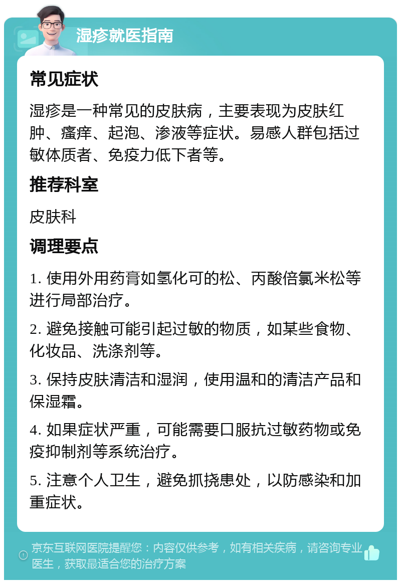 湿疹就医指南 常见症状 湿疹是一种常见的皮肤病，主要表现为皮肤红肿、瘙痒、起泡、渗液等症状。易感人群包括过敏体质者、免疫力低下者等。 推荐科室 皮肤科 调理要点 1. 使用外用药膏如氢化可的松、丙酸倍氯米松等进行局部治疗。 2. 避免接触可能引起过敏的物质，如某些食物、化妆品、洗涤剂等。 3. 保持皮肤清洁和湿润，使用温和的清洁产品和保湿霜。 4. 如果症状严重，可能需要口服抗过敏药物或免疫抑制剂等系统治疗。 5. 注意个人卫生，避免抓挠患处，以防感染和加重症状。