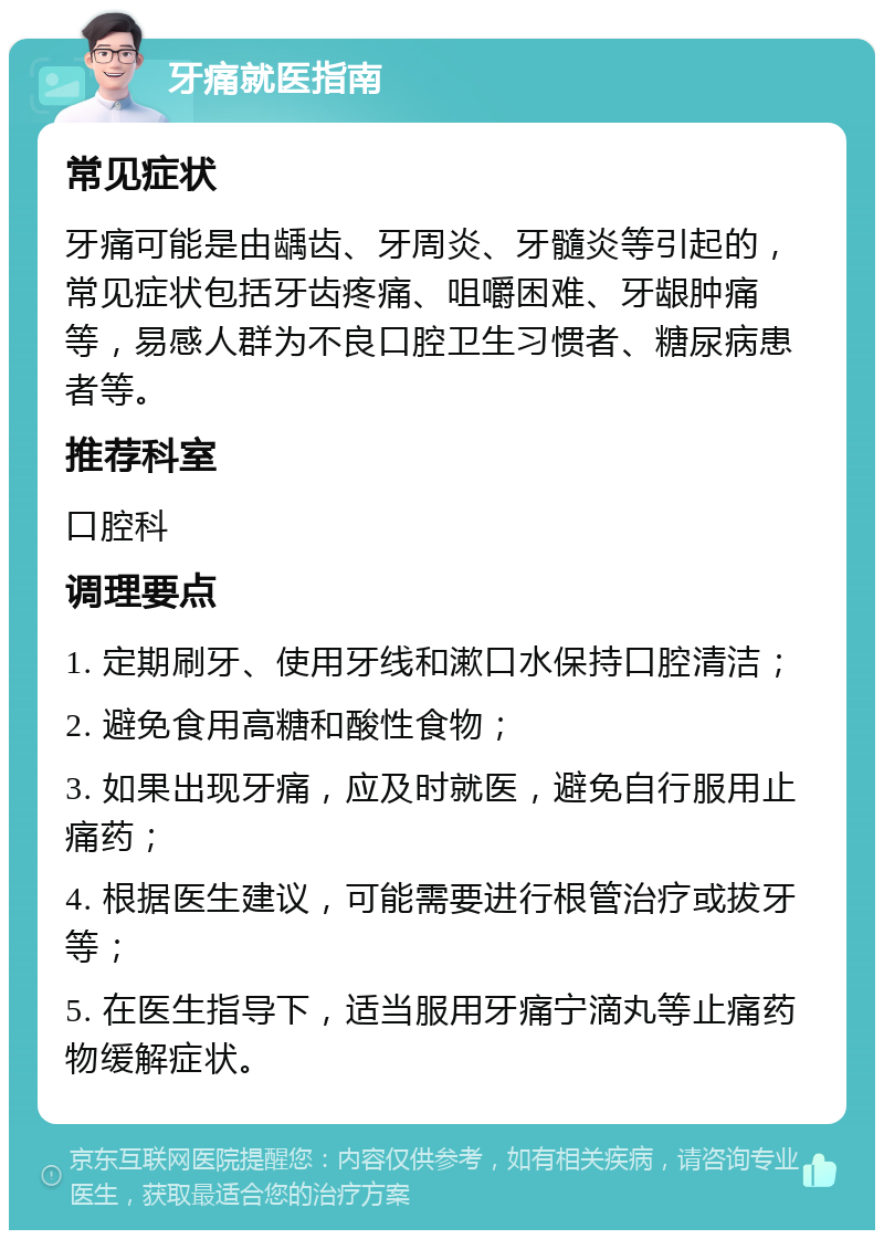 牙痛就医指南 常见症状 牙痛可能是由龋齿、牙周炎、牙髓炎等引起的，常见症状包括牙齿疼痛、咀嚼困难、牙龈肿痛等，易感人群为不良口腔卫生习惯者、糖尿病患者等。 推荐科室 口腔科 调理要点 1. 定期刷牙、使用牙线和漱口水保持口腔清洁； 2. 避免食用高糖和酸性食物； 3. 如果出现牙痛，应及时就医，避免自行服用止痛药； 4. 根据医生建议，可能需要进行根管治疗或拔牙等； 5. 在医生指导下，适当服用牙痛宁滴丸等止痛药物缓解症状。