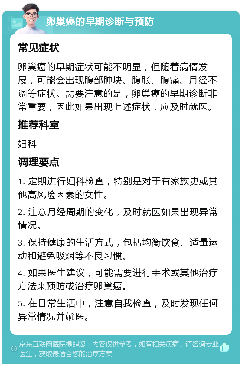 卵巢癌的早期诊断与预防 常见症状 卵巢癌的早期症状可能不明显，但随着病情发展，可能会出现腹部肿块、腹胀、腹痛、月经不调等症状。需要注意的是，卵巢癌的早期诊断非常重要，因此如果出现上述症状，应及时就医。 推荐科室 妇科 调理要点 1. 定期进行妇科检查，特别是对于有家族史或其他高风险因素的女性。 2. 注意月经周期的变化，及时就医如果出现异常情况。 3. 保持健康的生活方式，包括均衡饮食、适量运动和避免吸烟等不良习惯。 4. 如果医生建议，可能需要进行手术或其他治疗方法来预防或治疗卵巢癌。 5. 在日常生活中，注意自我检查，及时发现任何异常情况并就医。