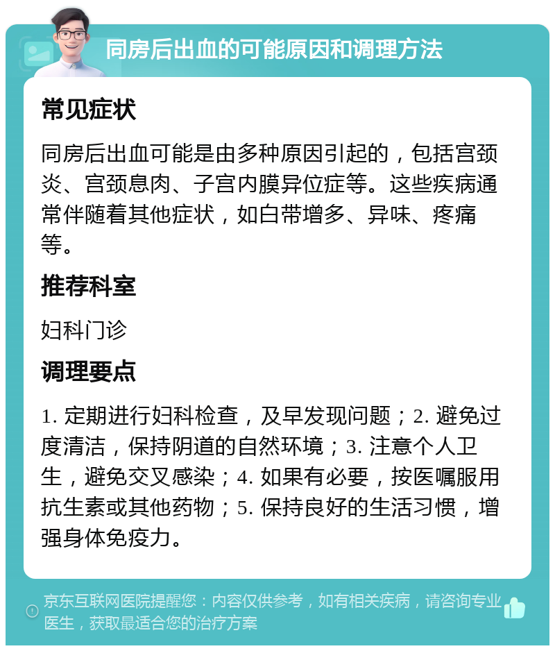 同房后出血的可能原因和调理方法 常见症状 同房后出血可能是由多种原因引起的，包括宫颈炎、宫颈息肉、子宫内膜异位症等。这些疾病通常伴随着其他症状，如白带增多、异味、疼痛等。 推荐科室 妇科门诊 调理要点 1. 定期进行妇科检查，及早发现问题；2. 避免过度清洁，保持阴道的自然环境；3. 注意个人卫生，避免交叉感染；4. 如果有必要，按医嘱服用抗生素或其他药物；5. 保持良好的生活习惯，增强身体免疫力。