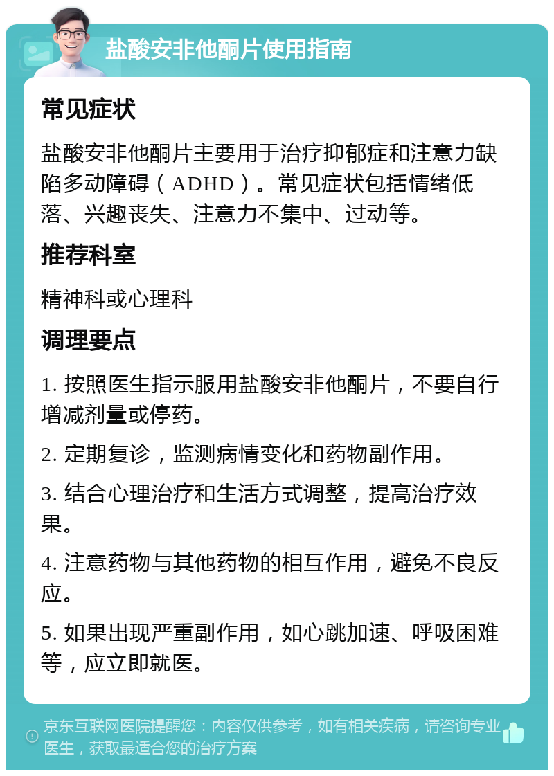 盐酸安非他酮片使用指南 常见症状 盐酸安非他酮片主要用于治疗抑郁症和注意力缺陷多动障碍（ADHD）。常见症状包括情绪低落、兴趣丧失、注意力不集中、过动等。 推荐科室 精神科或心理科 调理要点 1. 按照医生指示服用盐酸安非他酮片，不要自行增减剂量或停药。 2. 定期复诊，监测病情变化和药物副作用。 3. 结合心理治疗和生活方式调整，提高治疗效果。 4. 注意药物与其他药物的相互作用，避免不良反应。 5. 如果出现严重副作用，如心跳加速、呼吸困难等，应立即就医。