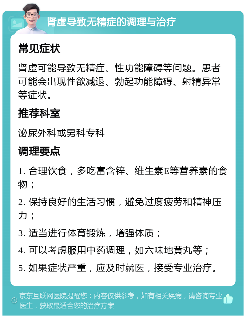 肾虚导致无精症的调理与治疗 常见症状 肾虚可能导致无精症、性功能障碍等问题。患者可能会出现性欲减退、勃起功能障碍、射精异常等症状。 推荐科室 泌尿外科或男科专科 调理要点 1. 合理饮食，多吃富含锌、维生素E等营养素的食物； 2. 保持良好的生活习惯，避免过度疲劳和精神压力； 3. 适当进行体育锻炼，增强体质； 4. 可以考虑服用中药调理，如六味地黄丸等； 5. 如果症状严重，应及时就医，接受专业治疗。