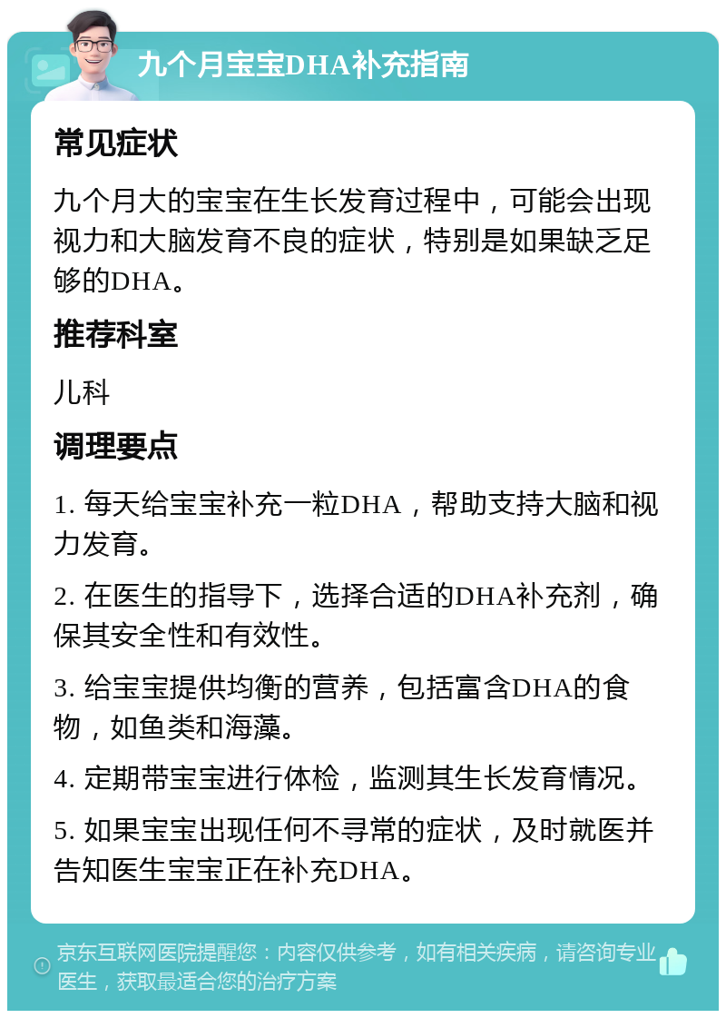 九个月宝宝DHA补充指南 常见症状 九个月大的宝宝在生长发育过程中，可能会出现视力和大脑发育不良的症状，特别是如果缺乏足够的DHA。 推荐科室 儿科 调理要点 1. 每天给宝宝补充一粒DHA，帮助支持大脑和视力发育。 2. 在医生的指导下，选择合适的DHA补充剂，确保其安全性和有效性。 3. 给宝宝提供均衡的营养，包括富含DHA的食物，如鱼类和海藻。 4. 定期带宝宝进行体检，监测其生长发育情况。 5. 如果宝宝出现任何不寻常的症状，及时就医并告知医生宝宝正在补充DHA。