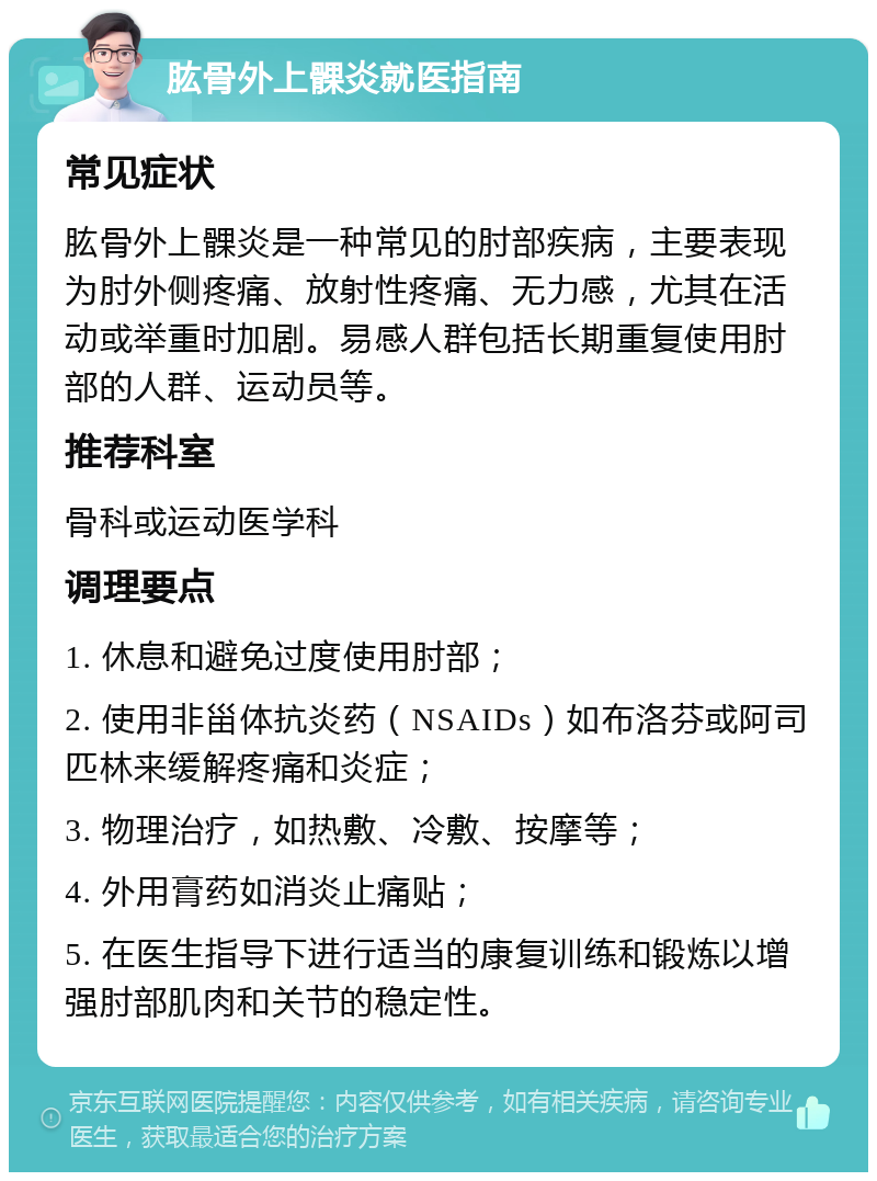 肱骨外上髁炎就医指南 常见症状 肱骨外上髁炎是一种常见的肘部疾病，主要表现为肘外侧疼痛、放射性疼痛、无力感，尤其在活动或举重时加剧。易感人群包括长期重复使用肘部的人群、运动员等。 推荐科室 骨科或运动医学科 调理要点 1. 休息和避免过度使用肘部； 2. 使用非甾体抗炎药（NSAIDs）如布洛芬或阿司匹林来缓解疼痛和炎症； 3. 物理治疗，如热敷、冷敷、按摩等； 4. 外用膏药如消炎止痛贴； 5. 在医生指导下进行适当的康复训练和锻炼以增强肘部肌肉和关节的稳定性。