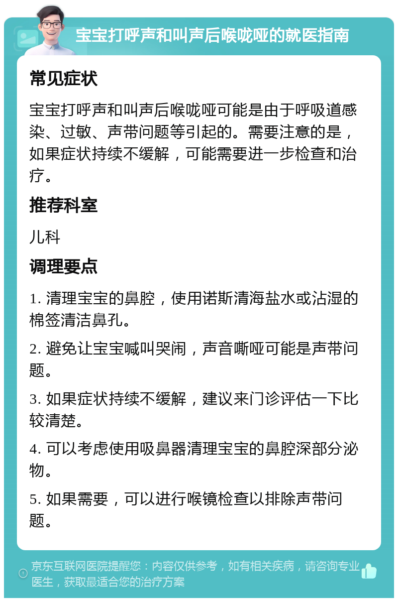 宝宝打呼声和叫声后喉咙哑的就医指南 常见症状 宝宝打呼声和叫声后喉咙哑可能是由于呼吸道感染、过敏、声带问题等引起的。需要注意的是，如果症状持续不缓解，可能需要进一步检查和治疗。 推荐科室 儿科 调理要点 1. 清理宝宝的鼻腔，使用诺斯清海盐水或沾湿的棉签清洁鼻孔。 2. 避免让宝宝喊叫哭闹，声音嘶哑可能是声带问题。 3. 如果症状持续不缓解，建议来门诊评估一下比较清楚。 4. 可以考虑使用吸鼻器清理宝宝的鼻腔深部分泌物。 5. 如果需要，可以进行喉镜检查以排除声带问题。