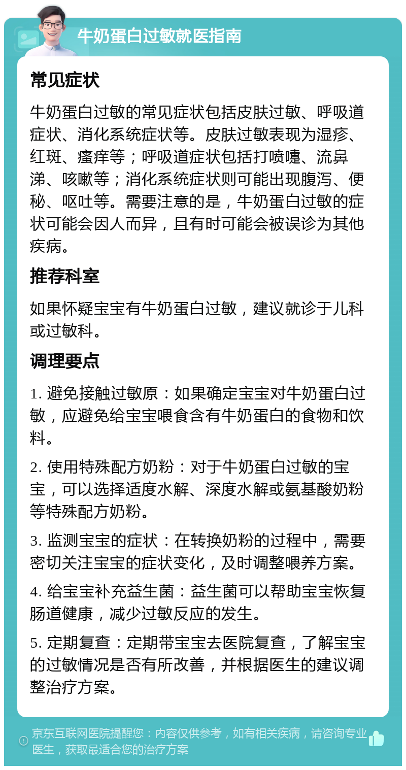 牛奶蛋白过敏就医指南 常见症状 牛奶蛋白过敏的常见症状包括皮肤过敏、呼吸道症状、消化系统症状等。皮肤过敏表现为湿疹、红斑、瘙痒等；呼吸道症状包括打喷嚏、流鼻涕、咳嗽等；消化系统症状则可能出现腹泻、便秘、呕吐等。需要注意的是，牛奶蛋白过敏的症状可能会因人而异，且有时可能会被误诊为其他疾病。 推荐科室 如果怀疑宝宝有牛奶蛋白过敏，建议就诊于儿科或过敏科。 调理要点 1. 避免接触过敏原：如果确定宝宝对牛奶蛋白过敏，应避免给宝宝喂食含有牛奶蛋白的食物和饮料。 2. 使用特殊配方奶粉：对于牛奶蛋白过敏的宝宝，可以选择适度水解、深度水解或氨基酸奶粉等特殊配方奶粉。 3. 监测宝宝的症状：在转换奶粉的过程中，需要密切关注宝宝的症状变化，及时调整喂养方案。 4. 给宝宝补充益生菌：益生菌可以帮助宝宝恢复肠道健康，减少过敏反应的发生。 5. 定期复查：定期带宝宝去医院复查，了解宝宝的过敏情况是否有所改善，并根据医生的建议调整治疗方案。