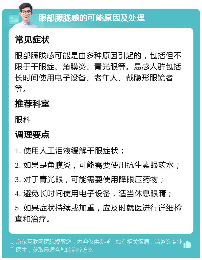 眼部朦胧感的可能原因及处理 常见症状 眼部朦胧感可能是由多种原因引起的，包括但不限于干眼症、角膜炎、青光眼等。易感人群包括长时间使用电子设备、老年人、戴隐形眼镜者等。 推荐科室 眼科 调理要点 1. 使用人工泪液缓解干眼症状； 2. 如果是角膜炎，可能需要使用抗生素眼药水； 3. 对于青光眼，可能需要使用降眼压药物； 4. 避免长时间使用电子设备，适当休息眼睛； 5. 如果症状持续或加重，应及时就医进行详细检查和治疗。