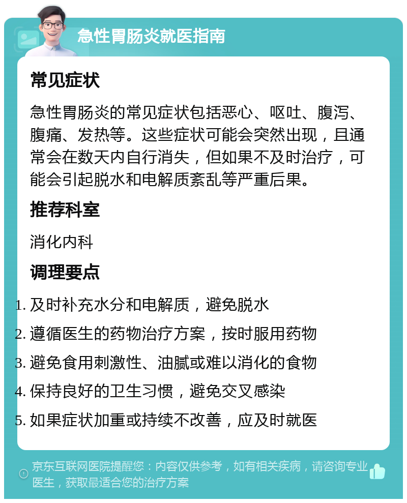 急性胃肠炎就医指南 常见症状 急性胃肠炎的常见症状包括恶心、呕吐、腹泻、腹痛、发热等。这些症状可能会突然出现，且通常会在数天内自行消失，但如果不及时治疗，可能会引起脱水和电解质紊乱等严重后果。 推荐科室 消化内科 调理要点 及时补充水分和电解质，避免脱水 遵循医生的药物治疗方案，按时服用药物 避免食用刺激性、油腻或难以消化的食物 保持良好的卫生习惯，避免交叉感染 如果症状加重或持续不改善，应及时就医