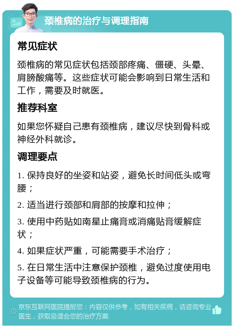 颈椎病的治疗与调理指南 常见症状 颈椎病的常见症状包括颈部疼痛、僵硬、头晕、肩膀酸痛等。这些症状可能会影响到日常生活和工作，需要及时就医。 推荐科室 如果您怀疑自己患有颈椎病，建议尽快到骨科或神经外科就诊。 调理要点 1. 保持良好的坐姿和站姿，避免长时间低头或弯腰； 2. 适当进行颈部和肩部的按摩和拉伸； 3. 使用中药贴如南星止痛膏或消痛贴膏缓解症状； 4. 如果症状严重，可能需要手术治疗； 5. 在日常生活中注意保护颈椎，避免过度使用电子设备等可能导致颈椎病的行为。