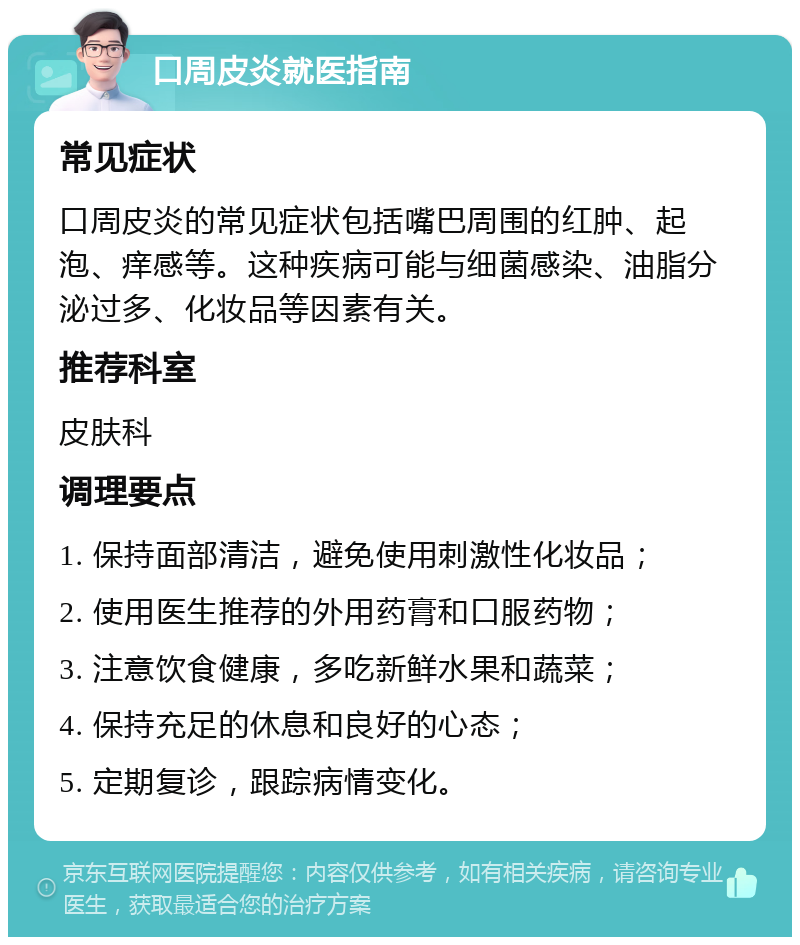 口周皮炎就医指南 常见症状 口周皮炎的常见症状包括嘴巴周围的红肿、起泡、痒感等。这种疾病可能与细菌感染、油脂分泌过多、化妆品等因素有关。 推荐科室 皮肤科 调理要点 1. 保持面部清洁，避免使用刺激性化妆品； 2. 使用医生推荐的外用药膏和口服药物； 3. 注意饮食健康，多吃新鲜水果和蔬菜； 4. 保持充足的休息和良好的心态； 5. 定期复诊，跟踪病情变化。