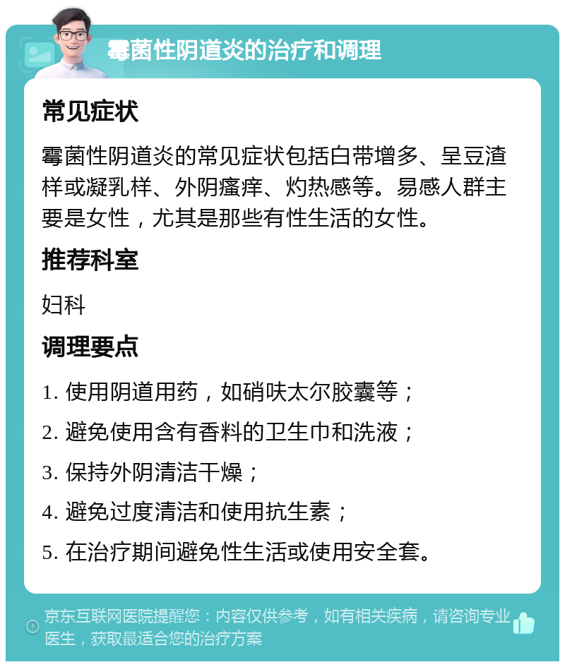 霉菌性阴道炎的治疗和调理 常见症状 霉菌性阴道炎的常见症状包括白带增多、呈豆渣样或凝乳样、外阴瘙痒、灼热感等。易感人群主要是女性，尤其是那些有性生活的女性。 推荐科室 妇科 调理要点 1. 使用阴道用药，如硝呋太尔胶囊等； 2. 避免使用含有香料的卫生巾和洗液； 3. 保持外阴清洁干燥； 4. 避免过度清洁和使用抗生素； 5. 在治疗期间避免性生活或使用安全套。