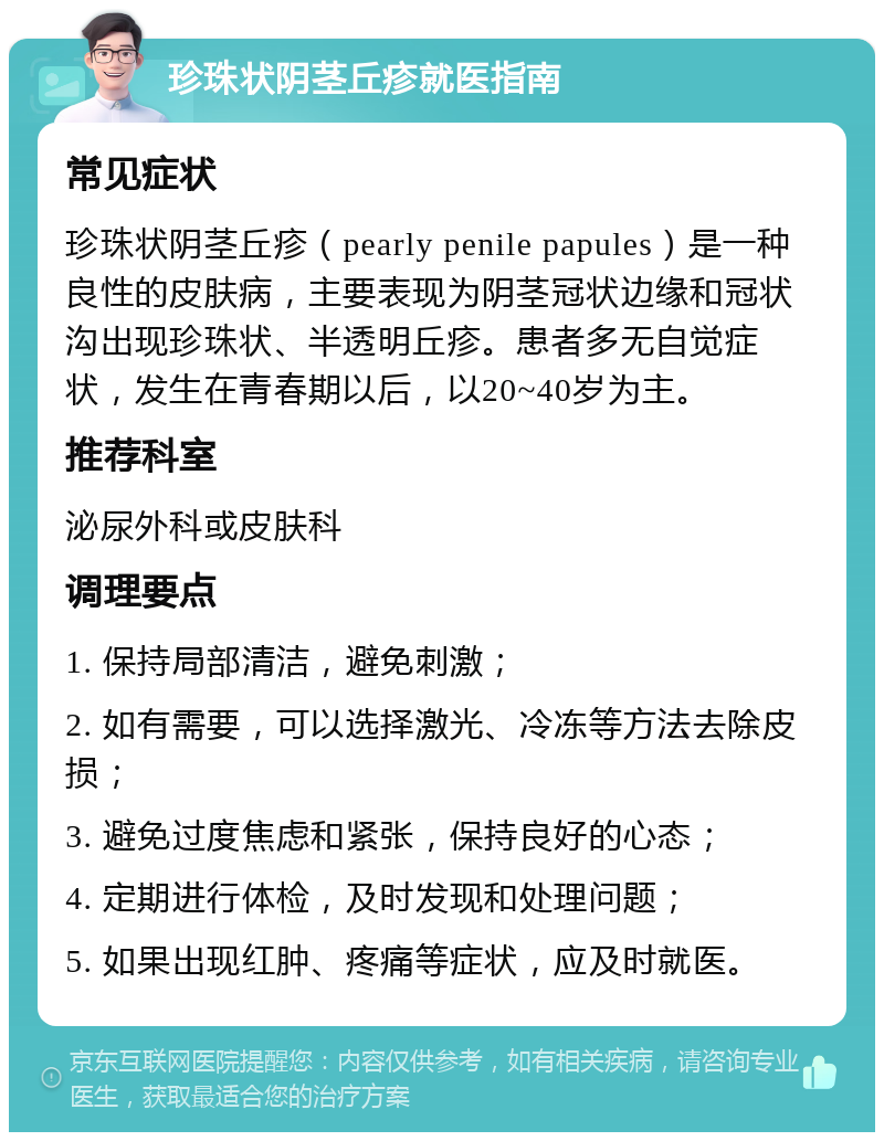 珍珠状阴茎丘疹就医指南 常见症状 珍珠状阴茎丘疹（pearly penile papules）是一种良性的皮肤病，主要表现为阴茎冠状边缘和冠状沟出现珍珠状、半透明丘疹。患者多无自觉症状，发生在青春期以后，以20~40岁为主。 推荐科室 泌尿外科或皮肤科 调理要点 1. 保持局部清洁，避免刺激； 2. 如有需要，可以选择激光、冷冻等方法去除皮损； 3. 避免过度焦虑和紧张，保持良好的心态； 4. 定期进行体检，及时发现和处理问题； 5. 如果出现红肿、疼痛等症状，应及时就医。