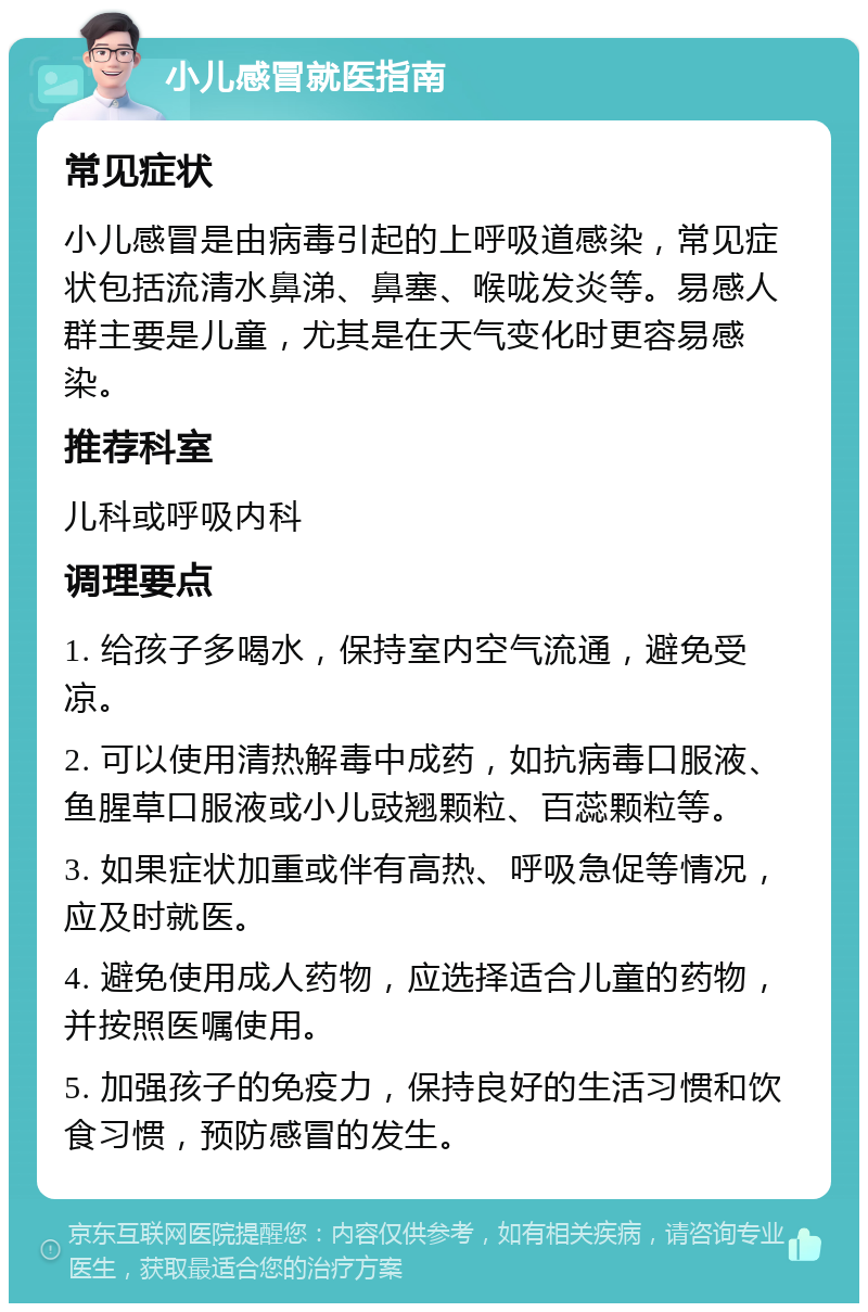 小儿感冒就医指南 常见症状 小儿感冒是由病毒引起的上呼吸道感染，常见症状包括流清水鼻涕、鼻塞、喉咙发炎等。易感人群主要是儿童，尤其是在天气变化时更容易感染。 推荐科室 儿科或呼吸内科 调理要点 1. 给孩子多喝水，保持室内空气流通，避免受凉。 2. 可以使用清热解毒中成药，如抗病毒口服液、鱼腥草口服液或小儿豉翘颗粒、百蕊颗粒等。 3. 如果症状加重或伴有高热、呼吸急促等情况，应及时就医。 4. 避免使用成人药物，应选择适合儿童的药物，并按照医嘱使用。 5. 加强孩子的免疫力，保持良好的生活习惯和饮食习惯，预防感冒的发生。