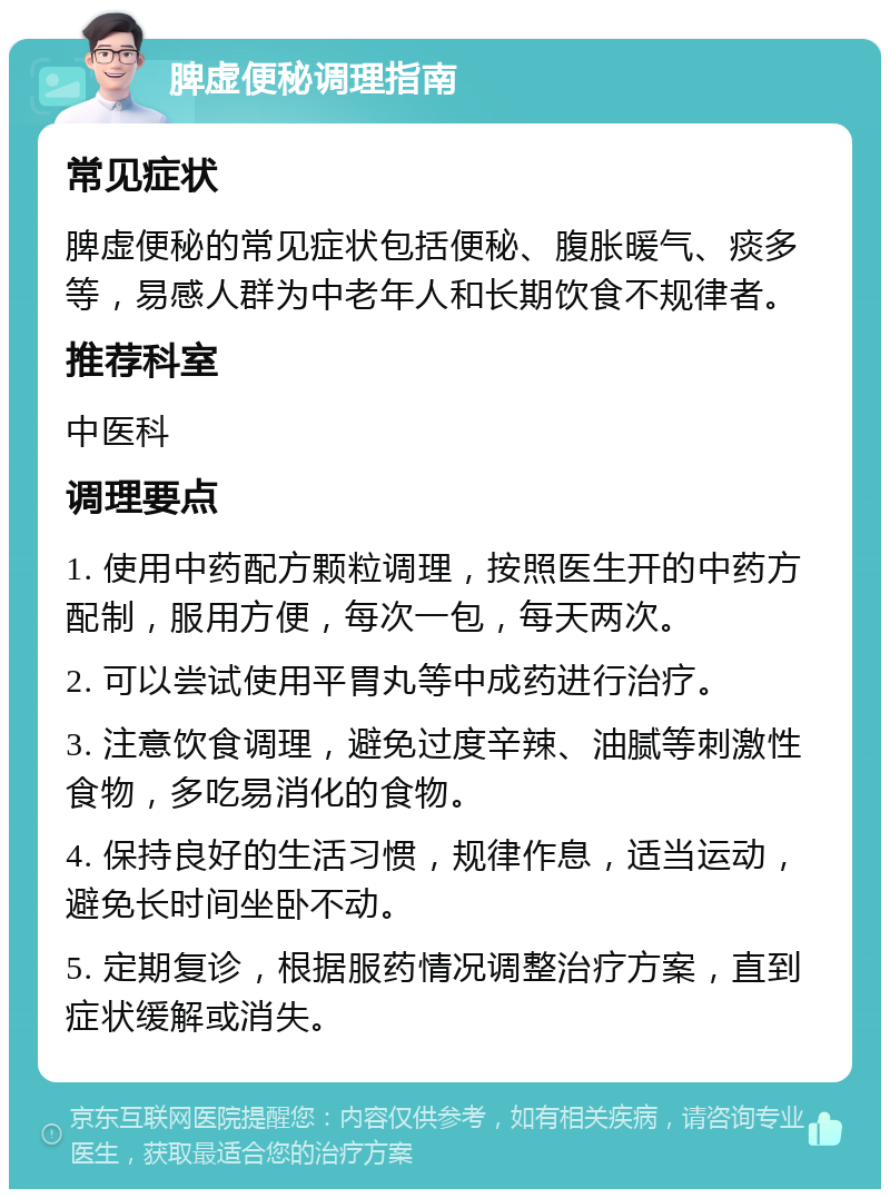 脾虚便秘调理指南 常见症状 脾虚便秘的常见症状包括便秘、腹胀暖气、痰多等，易感人群为中老年人和长期饮食不规律者。 推荐科室 中医科 调理要点 1. 使用中药配方颗粒调理，按照医生开的中药方配制，服用方便，每次一包，每天两次。 2. 可以尝试使用平胃丸等中成药进行治疗。 3. 注意饮食调理，避免过度辛辣、油腻等刺激性食物，多吃易消化的食物。 4. 保持良好的生活习惯，规律作息，适当运动，避免长时间坐卧不动。 5. 定期复诊，根据服药情况调整治疗方案，直到症状缓解或消失。