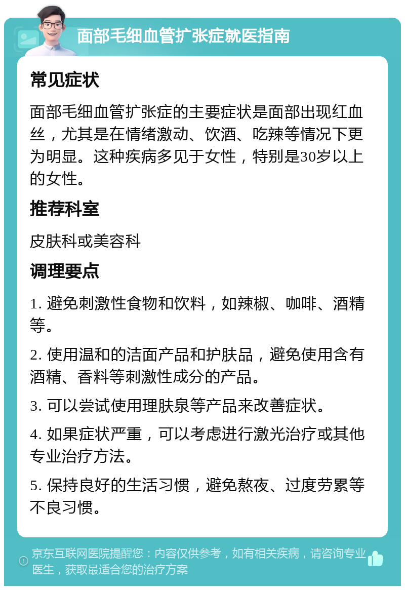 面部毛细血管扩张症就医指南 常见症状 面部毛细血管扩张症的主要症状是面部出现红血丝，尤其是在情绪激动、饮酒、吃辣等情况下更为明显。这种疾病多见于女性，特别是30岁以上的女性。 推荐科室 皮肤科或美容科 调理要点 1. 避免刺激性食物和饮料，如辣椒、咖啡、酒精等。 2. 使用温和的洁面产品和护肤品，避免使用含有酒精、香料等刺激性成分的产品。 3. 可以尝试使用理肤泉等产品来改善症状。 4. 如果症状严重，可以考虑进行激光治疗或其他专业治疗方法。 5. 保持良好的生活习惯，避免熬夜、过度劳累等不良习惯。