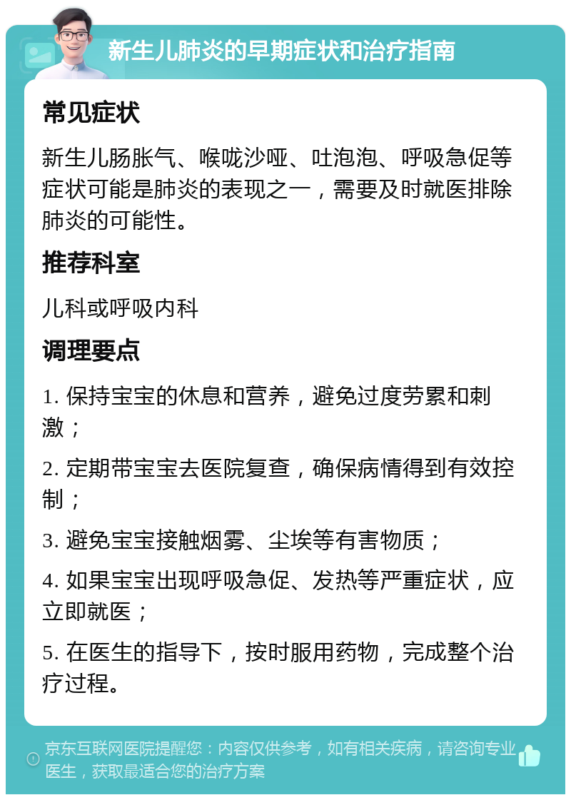 新生儿肺炎的早期症状和治疗指南 常见症状 新生儿肠胀气、喉咙沙哑、吐泡泡、呼吸急促等症状可能是肺炎的表现之一，需要及时就医排除肺炎的可能性。 推荐科室 儿科或呼吸内科 调理要点 1. 保持宝宝的休息和营养，避免过度劳累和刺激； 2. 定期带宝宝去医院复查，确保病情得到有效控制； 3. 避免宝宝接触烟雾、尘埃等有害物质； 4. 如果宝宝出现呼吸急促、发热等严重症状，应立即就医； 5. 在医生的指导下，按时服用药物，完成整个治疗过程。