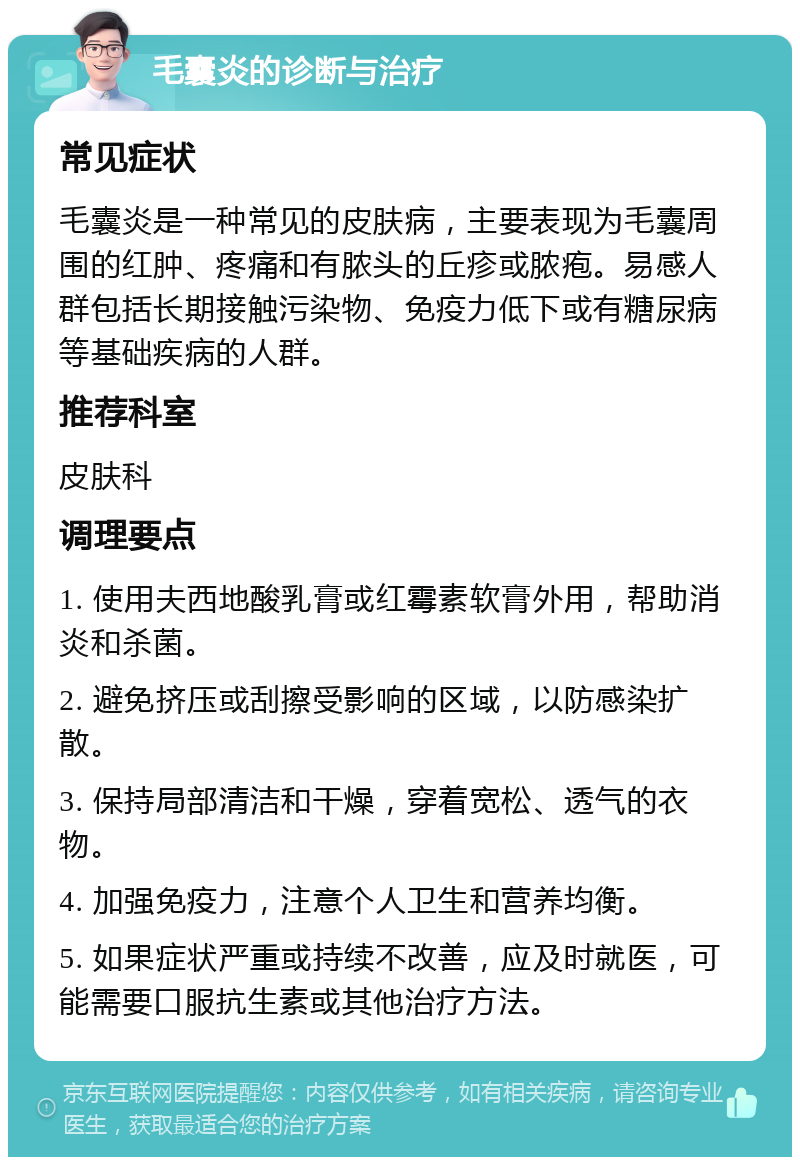 毛囊炎的诊断与治疗 常见症状 毛囊炎是一种常见的皮肤病，主要表现为毛囊周围的红肿、疼痛和有脓头的丘疹或脓疱。易感人群包括长期接触污染物、免疫力低下或有糖尿病等基础疾病的人群。 推荐科室 皮肤科 调理要点 1. 使用夫西地酸乳膏或红霉素软膏外用，帮助消炎和杀菌。 2. 避免挤压或刮擦受影响的区域，以防感染扩散。 3. 保持局部清洁和干燥，穿着宽松、透气的衣物。 4. 加强免疫力，注意个人卫生和营养均衡。 5. 如果症状严重或持续不改善，应及时就医，可能需要口服抗生素或其他治疗方法。