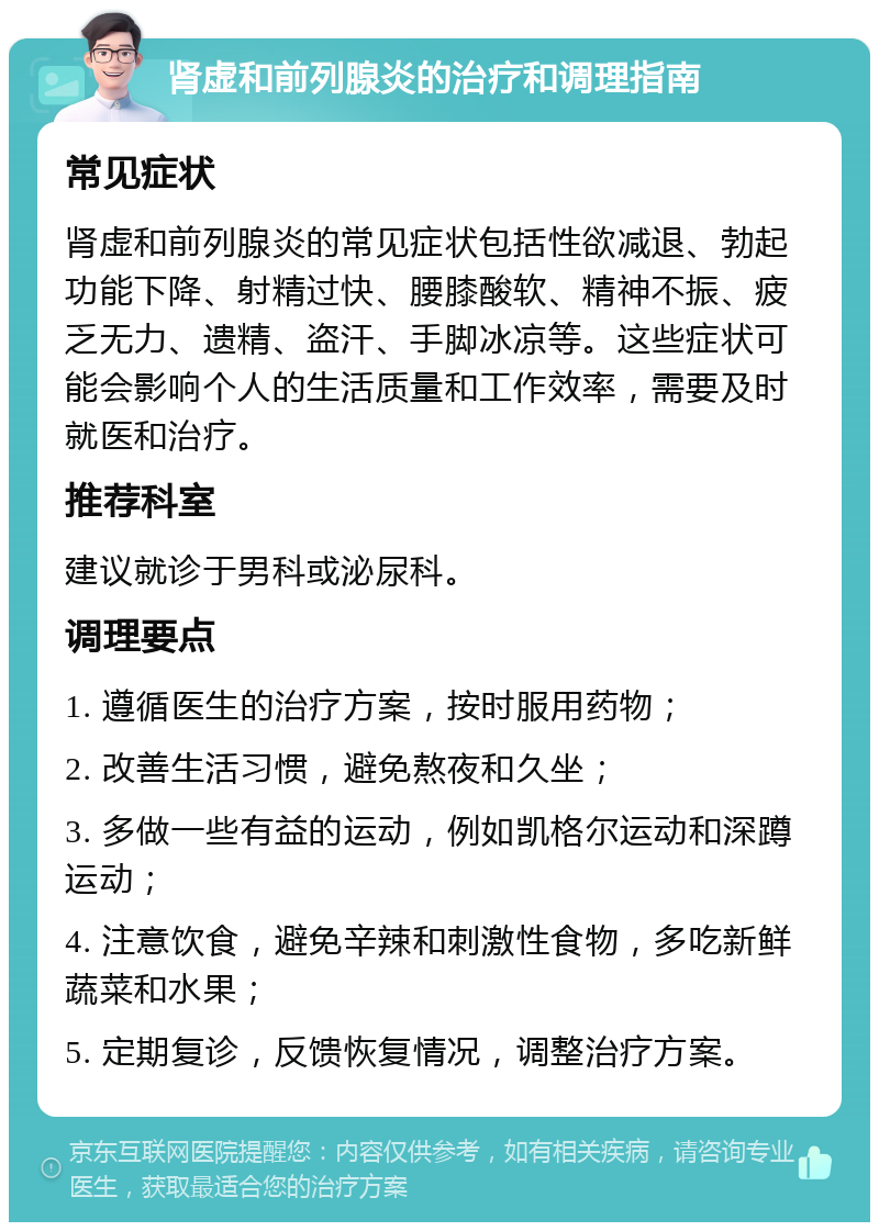 肾虚和前列腺炎的治疗和调理指南 常见症状 肾虚和前列腺炎的常见症状包括性欲减退、勃起功能下降、射精过快、腰膝酸软、精神不振、疲乏无力、遗精、盗汗、手脚冰凉等。这些症状可能会影响个人的生活质量和工作效率，需要及时就医和治疗。 推荐科室 建议就诊于男科或泌尿科。 调理要点 1. 遵循医生的治疗方案，按时服用药物； 2. 改善生活习惯，避免熬夜和久坐； 3. 多做一些有益的运动，例如凯格尔运动和深蹲运动； 4. 注意饮食，避免辛辣和刺激性食物，多吃新鲜蔬菜和水果； 5. 定期复诊，反馈恢复情况，调整治疗方案。