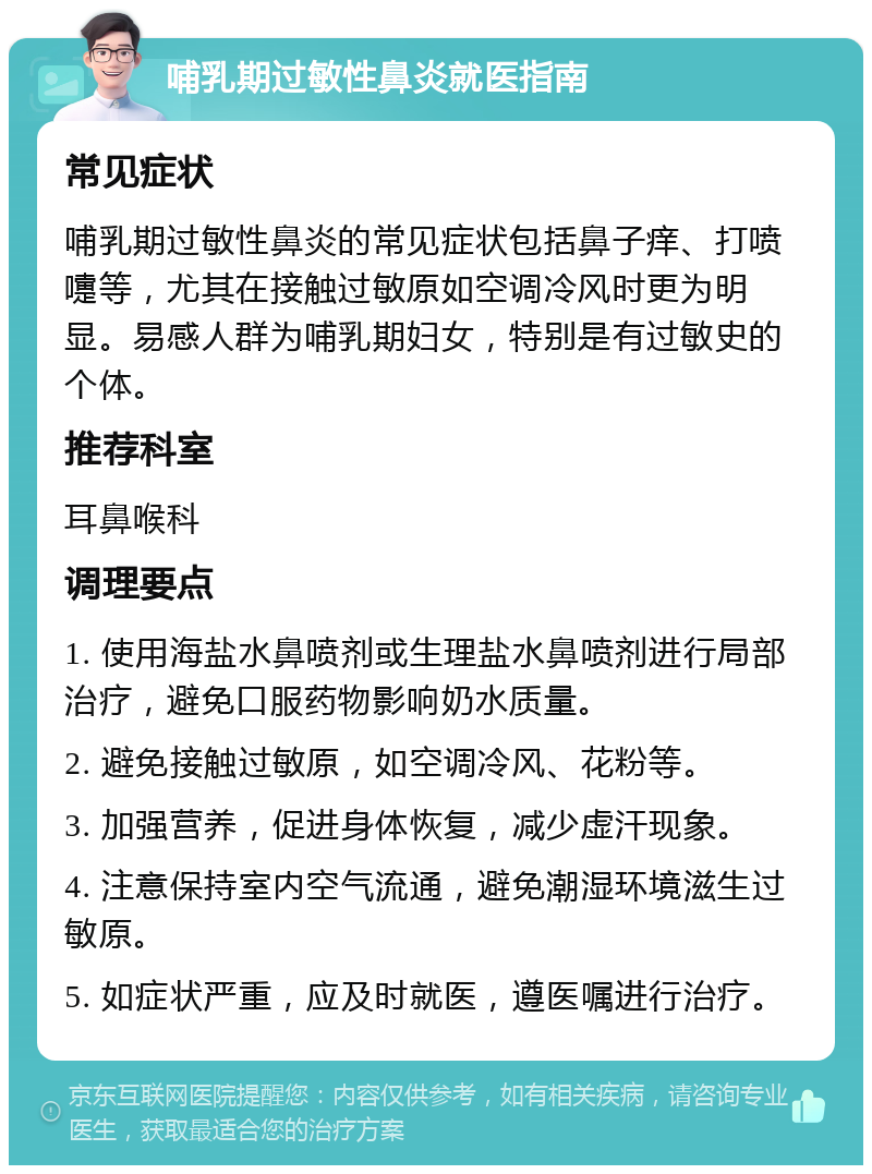 哺乳期过敏性鼻炎就医指南 常见症状 哺乳期过敏性鼻炎的常见症状包括鼻子痒、打喷嚏等，尤其在接触过敏原如空调冷风时更为明显。易感人群为哺乳期妇女，特别是有过敏史的个体。 推荐科室 耳鼻喉科 调理要点 1. 使用海盐水鼻喷剂或生理盐水鼻喷剂进行局部治疗，避免口服药物影响奶水质量。 2. 避免接触过敏原，如空调冷风、花粉等。 3. 加强营养，促进身体恢复，减少虚汗现象。 4. 注意保持室内空气流通，避免潮湿环境滋生过敏原。 5. 如症状严重，应及时就医，遵医嘱进行治疗。