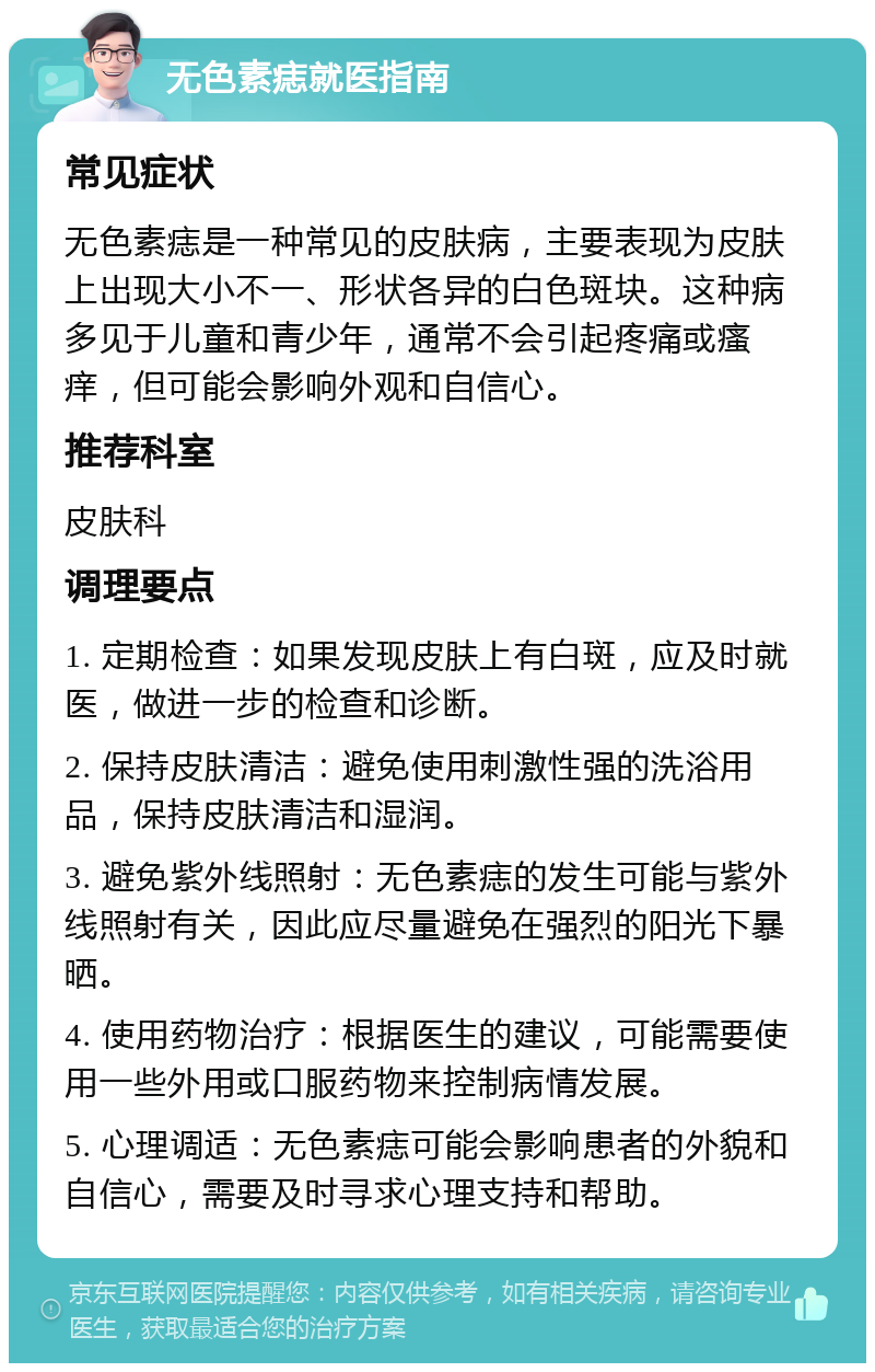 无色素痣就医指南 常见症状 无色素痣是一种常见的皮肤病，主要表现为皮肤上出现大小不一、形状各异的白色斑块。这种病多见于儿童和青少年，通常不会引起疼痛或瘙痒，但可能会影响外观和自信心。 推荐科室 皮肤科 调理要点 1. 定期检查：如果发现皮肤上有白斑，应及时就医，做进一步的检查和诊断。 2. 保持皮肤清洁：避免使用刺激性强的洗浴用品，保持皮肤清洁和湿润。 3. 避免紫外线照射：无色素痣的发生可能与紫外线照射有关，因此应尽量避免在强烈的阳光下暴晒。 4. 使用药物治疗：根据医生的建议，可能需要使用一些外用或口服药物来控制病情发展。 5. 心理调适：无色素痣可能会影响患者的外貌和自信心，需要及时寻求心理支持和帮助。