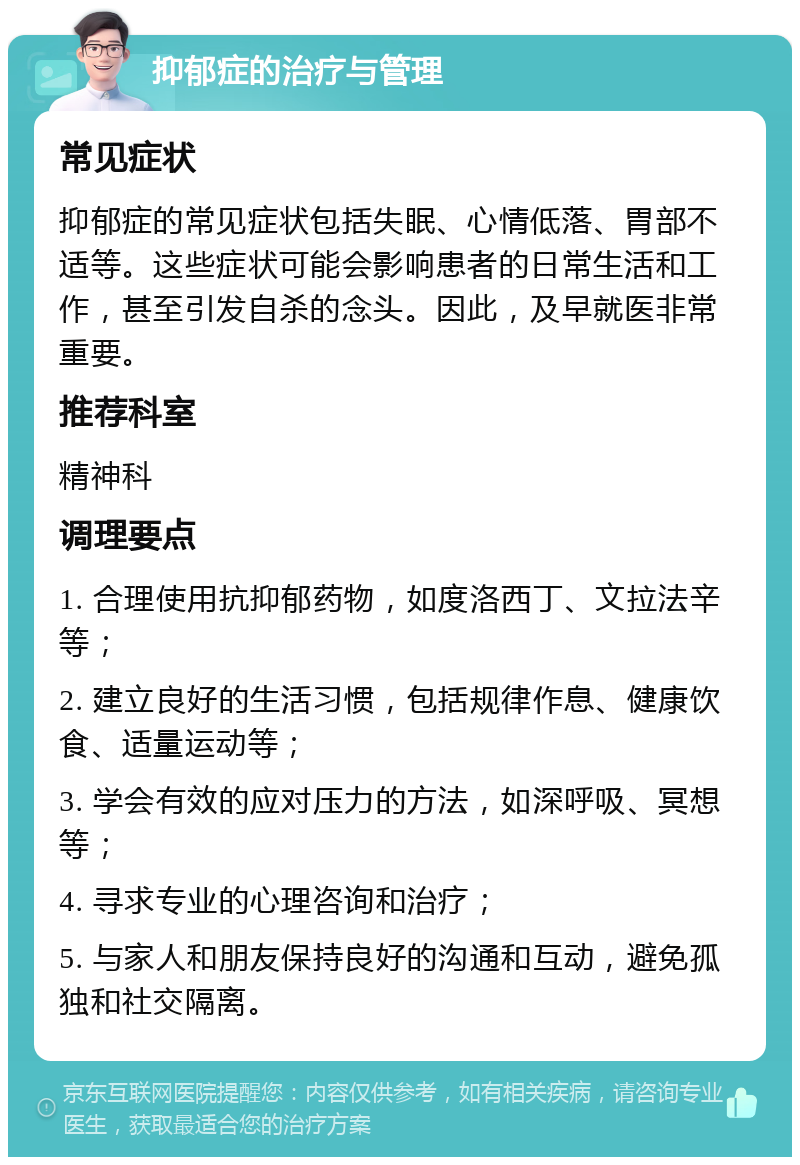 抑郁症的治疗与管理 常见症状 抑郁症的常见症状包括失眠、心情低落、胃部不适等。这些症状可能会影响患者的日常生活和工作，甚至引发自杀的念头。因此，及早就医非常重要。 推荐科室 精神科 调理要点 1. 合理使用抗抑郁药物，如度洛西丁、文拉法辛等； 2. 建立良好的生活习惯，包括规律作息、健康饮食、适量运动等； 3. 学会有效的应对压力的方法，如深呼吸、冥想等； 4. 寻求专业的心理咨询和治疗； 5. 与家人和朋友保持良好的沟通和互动，避免孤独和社交隔离。