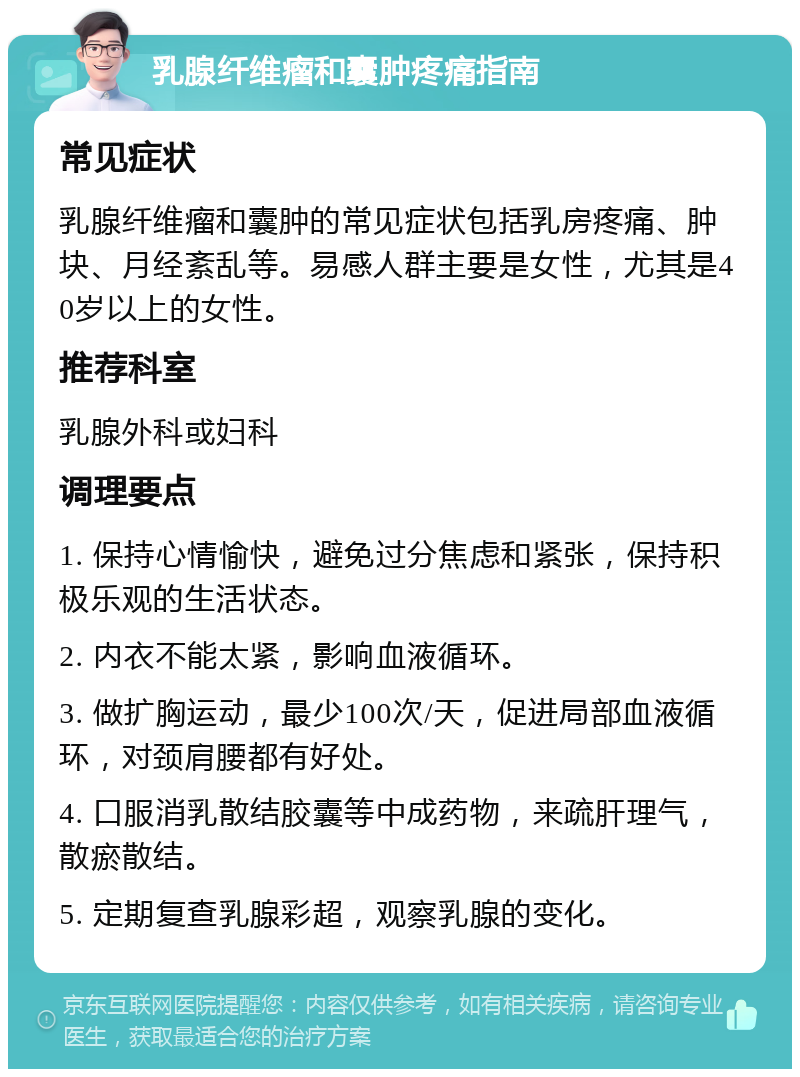 乳腺纤维瘤和囊肿疼痛指南 常见症状 乳腺纤维瘤和囊肿的常见症状包括乳房疼痛、肿块、月经紊乱等。易感人群主要是女性，尤其是40岁以上的女性。 推荐科室 乳腺外科或妇科 调理要点 1. 保持心情愉快，避免过分焦虑和紧张，保持积极乐观的生活状态。 2. 内衣不能太紧，影响血液循环。 3. 做扩胸运动，最少100次/天，促进局部血液循环，对颈肩腰都有好处。 4. 口服消乳散结胶囊等中成药物，来疏肝理气，散瘀散结。 5. 定期复查乳腺彩超，观察乳腺的变化。