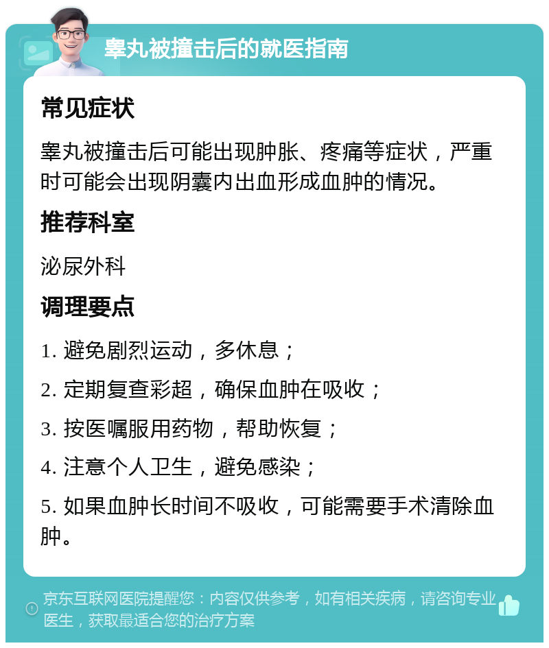 睾丸被撞击后的就医指南 常见症状 睾丸被撞击后可能出现肿胀、疼痛等症状，严重时可能会出现阴囊内出血形成血肿的情况。 推荐科室 泌尿外科 调理要点 1. 避免剧烈运动，多休息； 2. 定期复查彩超，确保血肿在吸收； 3. 按医嘱服用药物，帮助恢复； 4. 注意个人卫生，避免感染； 5. 如果血肿长时间不吸收，可能需要手术清除血肿。