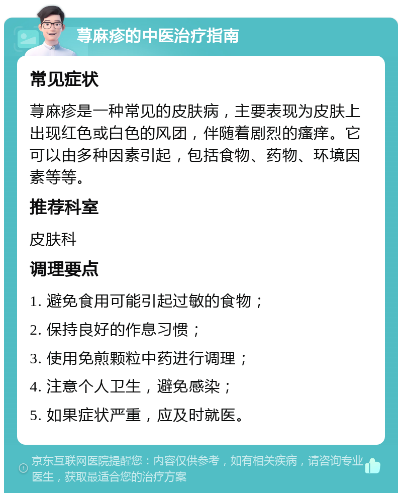 荨麻疹的中医治疗指南 常见症状 荨麻疹是一种常见的皮肤病，主要表现为皮肤上出现红色或白色的风团，伴随着剧烈的瘙痒。它可以由多种因素引起，包括食物、药物、环境因素等等。 推荐科室 皮肤科 调理要点 1. 避免食用可能引起过敏的食物； 2. 保持良好的作息习惯； 3. 使用免煎颗粒中药进行调理； 4. 注意个人卫生，避免感染； 5. 如果症状严重，应及时就医。